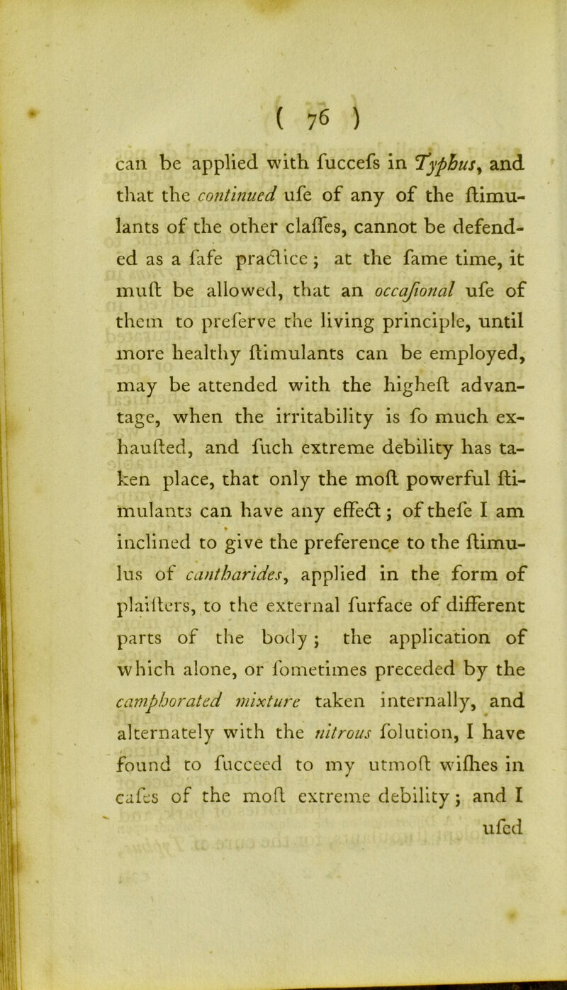 can be applied with fuccefs in Typhus, and that the continued ufe of any of the ftimu- lants of the other claffes, cannot be defend- ed as a fafe practice ; at the fame time, it mutt be allowed, that an occajional ufe of them to preferve the living principle, until more healthy ftimulants can be employed, may be attended with the higheft advan- tage, when the irritability is fo much ex- hautted, and fuch extreme debility has ta- ken place, that only the moft powerful fti- mulants can have any effect; of thefe I am inclined to give the preference to the ftimu- lus of cantharides, applied in the form of plailters, to the external furface of different parts of the body ; the application of which alone, or fometimes preceded by the camphorated mixture taken internally, and alternately with the nitrous folution, I have i found to fucceed to my utmofl wifhes in cafes of the moft extreme debility; and I ufed