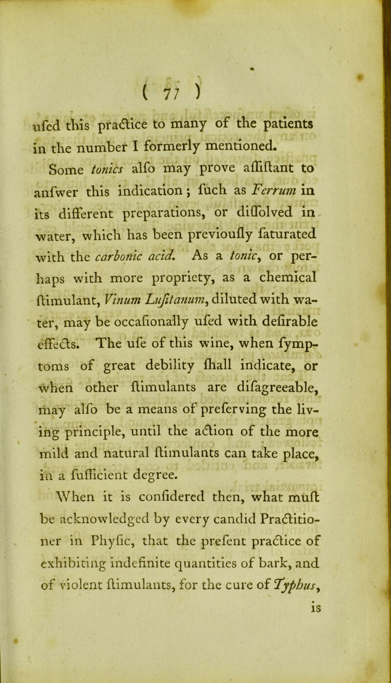 ( 7; ) ufed this practice to many of the patients in the number I formerly mentioned. Some tonics alfo may prove affiftant to anfwer this indication; fuch as Ferrum in its different preparations, or diffolved in water, which has been previoufly faturated with the carbonic acid. As a tonic, or per- haps with more propriety, as a chemical ftimulant, Vinum Lufitanum, diluted wTith wa- ter, may be occafionally ufed with defirable effecls. The ufe of this wine, when fymp- toms of great debility {hall indicate, or when other ftimulants are difagreeable, may alfo be a means of preferving the liv- # ing principle, until the adlion of the more mild and natural ftimulants can take place, in a fufficient degree. When it is confidered then, what muft be acknowledged by every candid Practitio- ner in Phytic, that the prefent practice of exhibiting indefinite quantities of bark, and of violent ftimulants, for the cure of Typhus, is