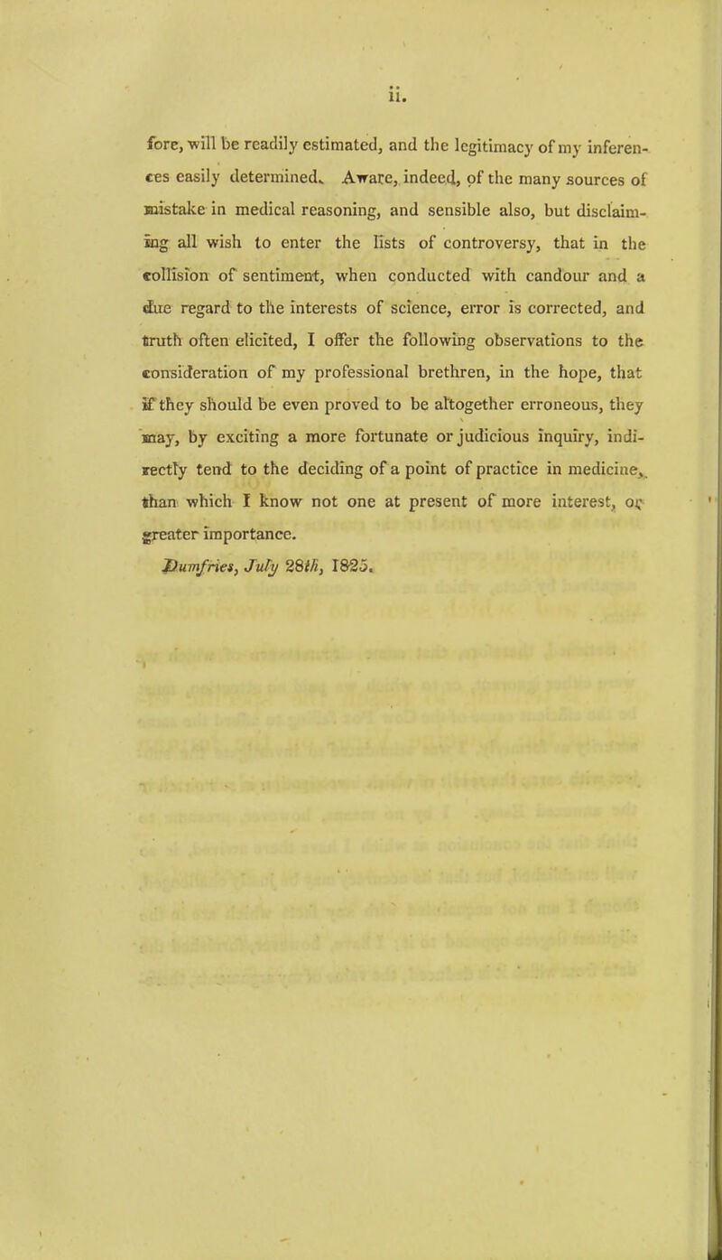 fore, -will be readily estimated, and the legitimacy of my inferen- ces easily determined* Aware, indeed, of the many sources of mistake in medical reasoning, and sensible also, but disclaim- ing all wish to enter the lists of controversy, that in the collision of sentiment, when conducted with candour and a due regard to the interests of science, error is corrected, and truth often elicited, I offer the following observations to the consideration of my professional brethren, in the hope, that if they should be even proved to be altogether erroneous, they \ may, by exciting a more fortunate or judicious inquiry, indi- rectly tend to the deciding of a point of practice in medicine, than which I know not one at present of more interest, oi; greater importance. Dumfries, JuTy 28ih, 1825.