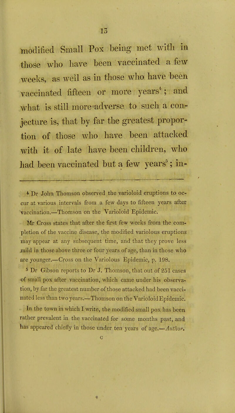 modified Small Pox being met with in those who have been vaccinated a few weeks, as well as in those who have been vaccinated fifteen or more years4; and what is still more adverse to such a con- jecture is, that by far the greatest propor- tion of those who have been attacked with it of late have been children, who had been vaccinated but a few yearsa; in- 4 Dr John Thomson observed the varioloid eruptions to oc- cur at various intervals from a few days to fifteen years after vaccination.—Thomson on the Varioloid Epidemic. Mr Cross states that after the first few weeks from the com- pletion of the vaccine disease, the modified variolous eruptions may appear at any subsequent time, and that they prove less mild in those above three or four years of age, than in those who are younger.—Cross on the Variolous Epidemic, p. 198. 5 Dr Gibson reports to Dr J. Thomson, that out of 251 cases of small pox after vaccination, which came under his observa- tion, by far the greatest number of those attacked had been vacci- nated less than two years.—Thomson on the Varioloid Epidemic, In the town in which I write, the modified small pox has been rather prevalent in the vaccinated for some months past, and has appeared chiefly in those under ten years of age.—Author. c