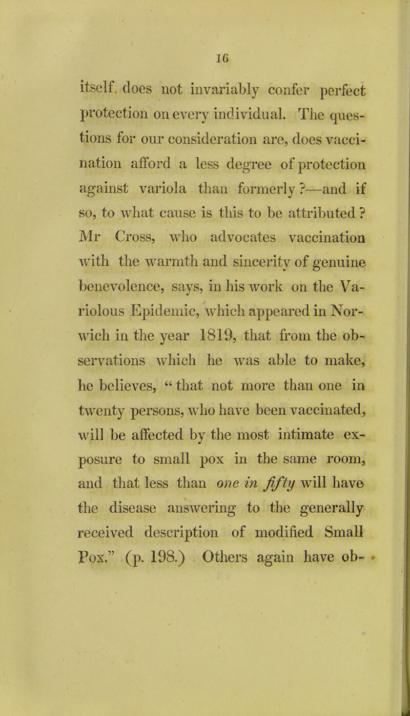 1G itself, does not invariably confer perfect protection on every individual. The ques- tions for our consideration are, does vacci- nation afford a less degree of protection against variola than formerly ?—and if so, to what cause is this to be attributed ? Mr Cross, who advocates vaccination with the warmth and sincerity of genuine benevolence, says, in his work on the Va- riolous Epidemic, which appeared in Nor- wich in the year 1819, that from the ob- servations which he was able to make, he believes, 44 that not more than one in twenty persons, who have been vaccinated, will be affected by the most intimate ex- posure to small pox in the same room, and that less than one in fifty will have the disease answering to the generally received description of modified Small Pox.” (p. 198.) Others again have ob-