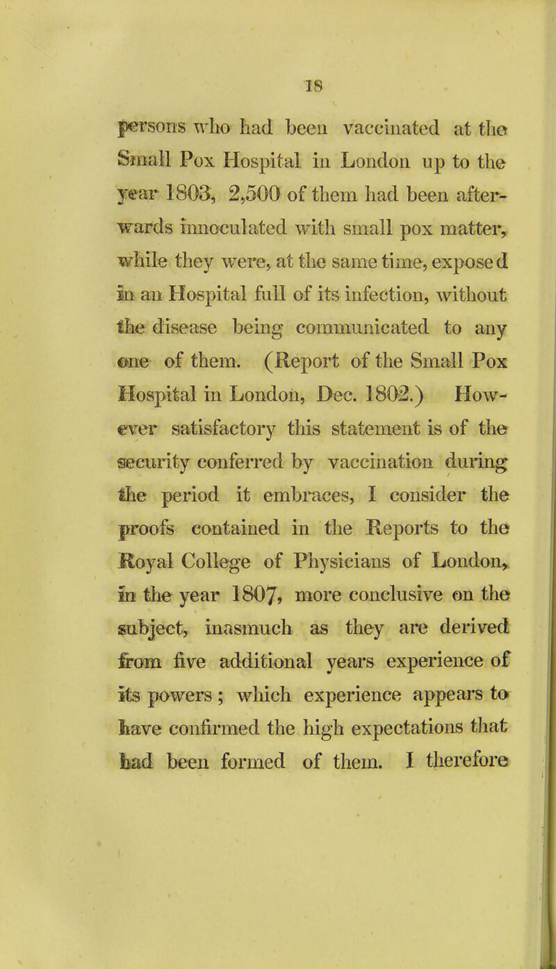 persons who had been vaccinated at the Small Pox Hospital in London up to the year 1803, 2,500 of them had been after- wards Timaculated with small pox matter, while they were, at the same time, exposed in an Hospital fall of its infection, without the disease being communicated to any one of them. (Report of the Small Pox Hospital in London, Dec. 1802.) How- ever satisfactory this statement is of the security conferred by vaccination dining the period it embraces, I consider the proofs contained in the Reports to the Royal College of Physicians of London* in the year 1807? more conclusive on the subject, inasmuch as they are derived from five additional years experience of its powers ; which experience appears to have confirmed the high expectations that bad been formed of them. I therefore