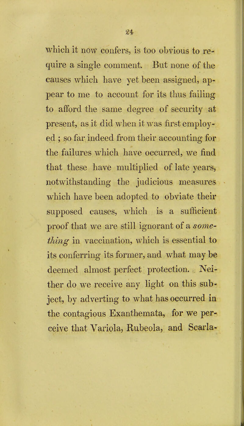 24- which it now confers, is too obvious to re- quire a single comment. But none of the causes which have yet been assigned, ap- pear to me to account for its thus failing to afford the same degree of security at present, as it did when it was first employ- ed ; so far indeed from their accounting for the failures which have occurred, we find that these have multiplied of late years, notwithstanding the judicious measures which have been adopted to obviate their supposed causes, which is a sufficient proof that we are still ignorant of a some- thing in vaccination, which is essential to its conferring its former, and what may be deemed almost perfect protection. Nei- ther do we receive any light on this sub- ject, by adverting to what has occurred in the contagious Exanthemata, for we per- ceive that Variola, Rubeola, and Scarla-