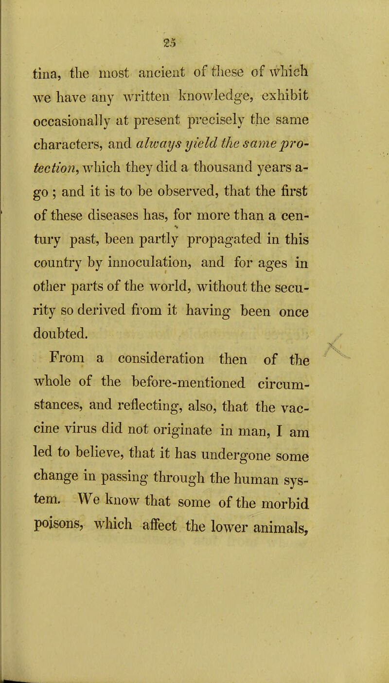 tina, the most ancient of these of which we have any written knowledge, exhibit occasionally at present precisely the same characters, and always yield the same pro- tection, which they did a thousand years a- go ; and it is to be observed, that the first of these diseases has, for more than a cen- tury past, been partly propagated in this country by innoculation, and for ages in other parts of the world, without the secu- rity so derived from it having been once doubted. From a consideration then of the whole of the before-mentioned circum- stances, and reflecting, also, that the vac- cine virus did not originate in man, I am led to believe, that it has undergone some change in passing through the human sys- tem. We know that some of the morbid poisons, which affect the lower animals.