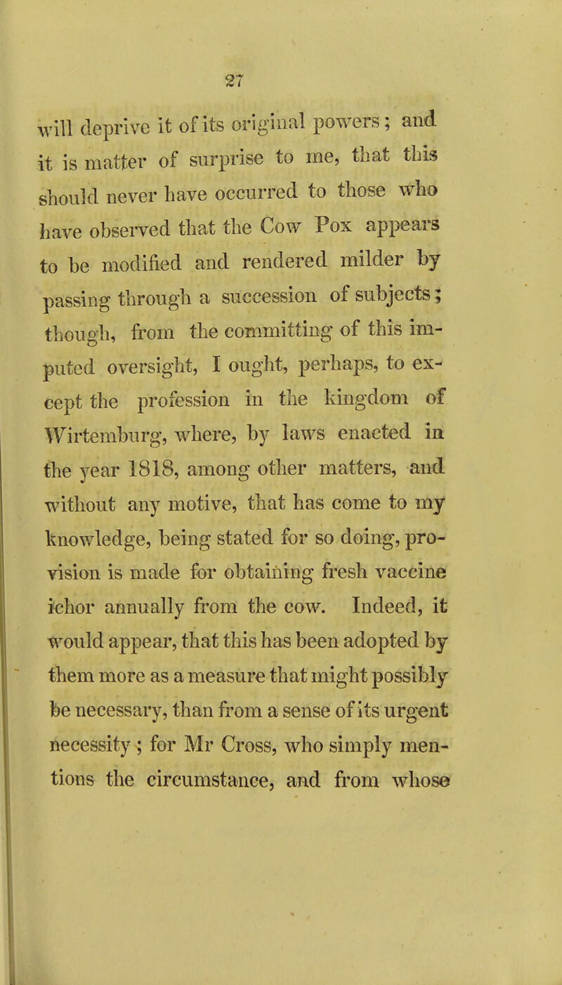 wiU deprive it of its original powers; and it is matter of surprise to me, that this should never have occurred to those who have observed that the Cow Pox appears to be modified and rendered milder by passing through a succession of subjects; though, from the committing of this im- puted oversight, I ought, perhaps, to ex- cept the profession in the kingdom of Wirtemburg, where, by laws enacted in the year 1818, among other matters, and without any motive, that has come to my knowledge, being stated for so doing, pro- vision is made for obtaining fresh vaccine ichor annually from the cow. Indeed, it would appear, that this has been adopted by them more as a measure that might possibly be necessary, than from a sense of its urgent necessity ; for Mr Cross, who simply men- tions the circumstance, and from whose