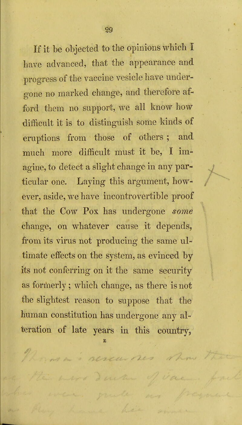 If it be objected to the opinions which I have advanced, that the appearance and progress of the vaccine vesicle have under- gone no marked change, and therefore af- ford them no support, we all know how difficult it is to distinguish some kinds of eruptions from those of others ; and much more difficult must it be, I im- agine, to detect a slight change in any par- ticular one. Laying this argument, how- ever, aside, we have incontrovertible proof that the Cow Pox has undergone some change, on whatever cause it depends, from its virus not producing the same ul- timate effects on the system, as evinced by its not conferring on it the same security as formerly; which change, as there is not the slightest reason to suppose that the human constitution has undergone any al- teration of late years in this country, E 5ft I V,