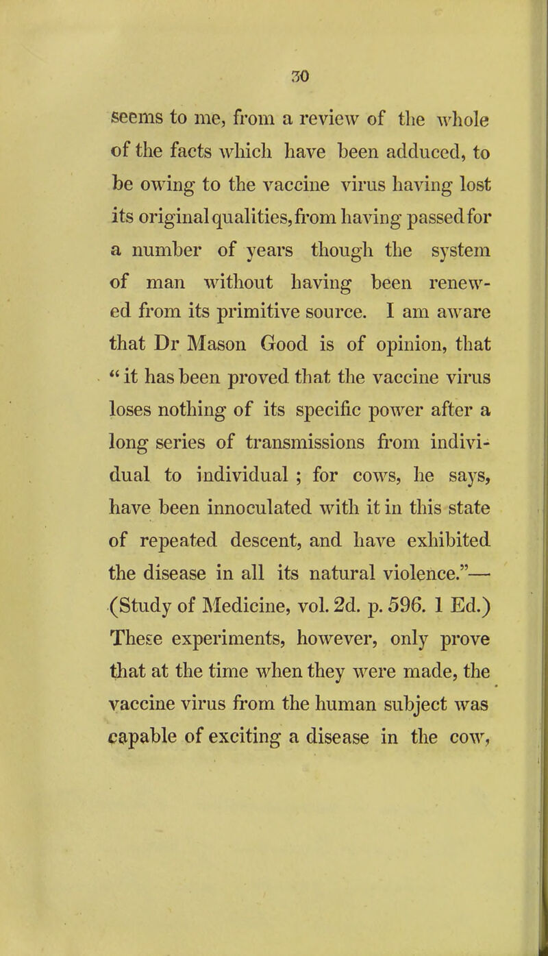 7,0 seems to me, from a review of the whole of the facts which have been adduced, to be owing to the vaccine virus having lost its original qualities, from having passed for a number of years though the system of man without having been renew- ed from its primitive source. I am aware that Dr Mason Good is of opinion, that “it has been proved that the vaccine virus loses nothing of its specific power after a long series of transmissions from indivi- dual to individual ; for cows, he says, have been innoculated with it in this state of repeated descent, and have exhibited the disease in all its natural violence.”— (Study of Medicine, vol. 2d. p. 596. 1 Ed.) These experiments, however, only prove that at the time when they were made, the vaccine virus from the human subject was capable of exciting a disease in the cow,