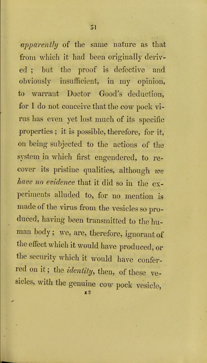 apparently of the same nature as that from which it had been originally deriv- ed ; but the proof is defective and obviously insufficient, in my opinion, to warrant Doctor Good’s deduction, for I do not conceive that the cow pock vi- rus has even yet lost much of its specific properties ; it is possible, therefore, for it, on being subjected to the actions of the system in which first engendered, to re- cover its pristine qualities, although we have no evidence that it did so in the ex- periments alluded to, for no mention is made of the virus from the vesicles so pro- duced, having been transmitted to the hu- man body; we, are, therefore, ignorant of the eftect which it would have produced, or the security which it would have confer- red on it; the identity, then, of these ve- sicles, with the genuine cow pock vesicle, *2