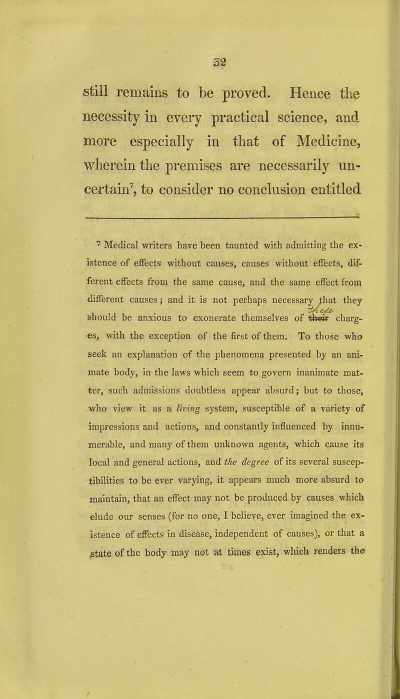 52 still remains to be proved. Hence the necessity in every practical science, and more especially in that of Medicine, wherein the premises are necessarily un- certain7, to consider no conclusion entitled 7 Medical winters have been taunted with admitting the ex- istence of effects without causes, causes without effects, dif- ferent effects from the same cause, and the same effect from different causes; and it is not perhaps necessary piat they should be anxious to exonerate themselves of thes1 charg- es, with the exception of the first of them. To those who seek an explanation of the phenomena presented by an ani- mate body, in the laws which seem to govern inanimate mat- ter, such admissions doubtless appear absurd; but to those, who view it as a living system, susceptible of a variety of impressions and actions, and constantly influenced by innu- merable, and many of them unknown agents, which cause its local and general actions, and the degree of its several suscep- tibilities to be ever varying, it appears much more absurd to maintain, that an effect may not be produced by causes which elude our senses (for no one, I believe, ever imagined the ex- istence of effects in disease, independent of causes), or that a state of the body may not at times exist, which renders the