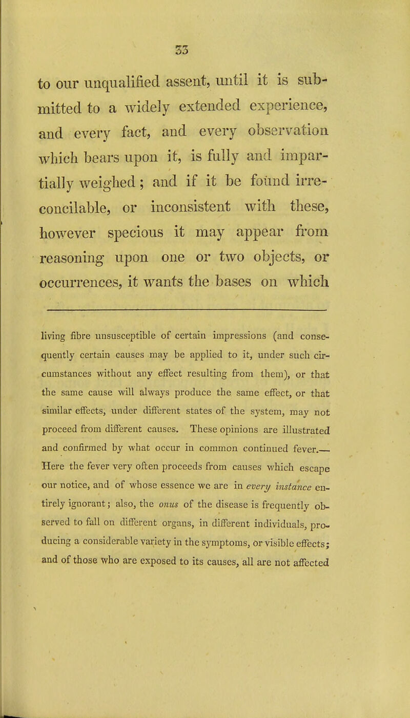 to our unqualified assent, until it is sub- mitted to a widely extended experience, and every fact, and every observation which bears upon it, is fully and impar- tially weighed; and if it be found irre- concilable, or inconsistent with these, however specious it may appear from reasoning upon one or two objects, or occurrences, it wants the bases on which living fibre unsusceptible of certain impressions (and conse- quently certain causes may be applied to it, under such cir- cumstances without any effect resulting from them), or that the same cause will always produce the same effect, or that similar effects, under different states of the system, may not proceed from different causes. These opinions are illustrated and confirmed by what occur in common continued fever. Here the fever very often proceeds from causes which escape our notice, and of whose essence we are in every instance en- tirely ignorant; also, the onus of the disease is frequently ob- served to fall on different organs, in different individuals, pro- ducing a considerable variety in the symptoms, or visible effects; and of those who are exposed to its causes, all are not affected