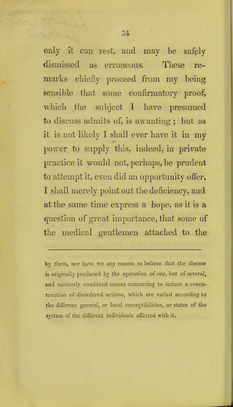 only it can rest, and may be safiply dismissed as erroneous. These re- marks chiefly proceed from my being sensible that some confirmatory proof, which the subject I have presumed to discuss admits of, is awanting ; but as it is not likely I shall ever have it in my power to supply this, indeed, in private practice it would not, perhaps, be prudent to attempt it, even did an opportunity offer, I shall merely point out the deficiency, and at the same time express a hope, as it is a question of great importance, that some of the medical gentlemen attached to the by them, nor have we any reason to believe that the disease is originally produced by the operation of one, but of several, and variously combined causes concurring to induce a conca- tenation of disordered actions, which are varied according to the different general, or local susceptibilities, or states of the system of the different individuals affected with it.