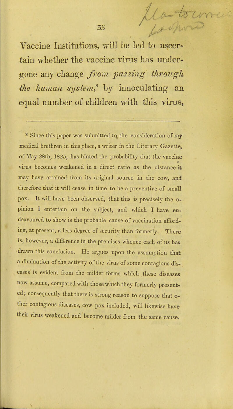 Vaccine Institutions, will be led to ascer- tain whether the vaccine virus has under- gone any change from passing through the human system,8 by innoculating an equal number of children with this virus. 8 Since this paper was submitted tq the consideration of my medical brethren in this place, a writer in the Literary Gazette, of May 28th, 1825, has hinted the probability that the vaccine ip virus becomes weakened in a direct ratio as the distance it may have attained from its original source in the cow, and therefore that it will cease in time to be a preventive of small pox. It will have been observed, that this is precisely the o- pinion I entertain on the subject, and which I have en- deavoured to show is the probable cause of vaccination afford- ing, at present, a less degree of security than formerly. There is, however, a difference in the premises whence each of us has drawn this conclusion. He argues upon the assumption that a diminution of the activity of the virus of some contagious dis- eases is evident from the milder forms which these diseases now assume, compared with those which they formerly present- ed; consequently that there is strong reason to suppose that o- ther contagious diseases, cow pox included, will likewise have their virus weakened and become milder from the same cause.