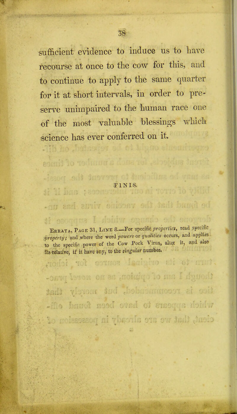 sufficient evidence to induce us to have ■ recourse at once to the cow for this, and to continue to apply to the same quarter for it at short intervals, in order to pre- serve unimpaired to the human race one of the most valuable blessings which science has ever conferred on it. (: ; »•)': i ■ r •TUNIS. Errata, Page 31, Line 8—For specific properties read specific property; and where the word powers or quaiities occurs, and applies to the specific power of the Cow Pock Virus, alter it, and also -its relative, if it have any, to the singular number.