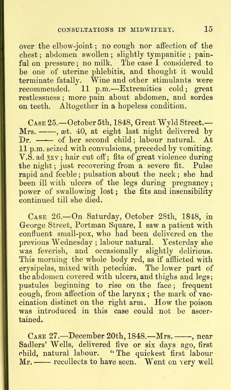 over the elbow-joint; no cough nor affection of the chest; abdomen swollen; slightly tympanitic ; pain- ful on pressure; no milk. The case I considered to be one of uterine phlebitis, and thought it would terminate fatally. Wine and other stimulants were recommended. 11 p.m.—Extremities cold; great restlessness ; more pain about abdomen, and sordes on teeth. Altogether in a hopeless condition. Case 25.—October 5th, 1848, Great Wyld Street.— Mrs. , set. 40, at eight last night delivered by Dr. of her second child; labour natural. At 11 p.m. seized with convulsions, preceded by vomiting. V.S. ad gxv ; hair cut off; fits of great violence during the night; just recovering from a severe fit. Pulse rapid and feeble; pulsation about the neck; she had been ill with ulcers of the legs during pregnancy; power of swallowing lost; the fits and insensibility continued till she died. Case 26.—On Saturday, October 28th, 1848, in George Street, Portman Square, I saw a patient with confluent small-pox, who had been delivered on the previous Wednesday ; labour natural. Yesterday she was feverish, and occasionally slightly delirious. This morning the whole body red, as if afflicted with erysipelas, mixed with petechisB. The lower part of the abdomen covered with ulcers, and thighs and legs; pustules beginning to rise on the face; frequent cough, from affection of the larynx ; the mark of vac- cination distinct on the right arm. How the poison was introduced in this case could not be ascer- tained. Case 27.—December 20th, 1848.—Mrs. , near Sadlers' Wells, deUvered five or six days ago, first child, natural labour. The quickest first labour Mr. recollects to have seen. Went on very well