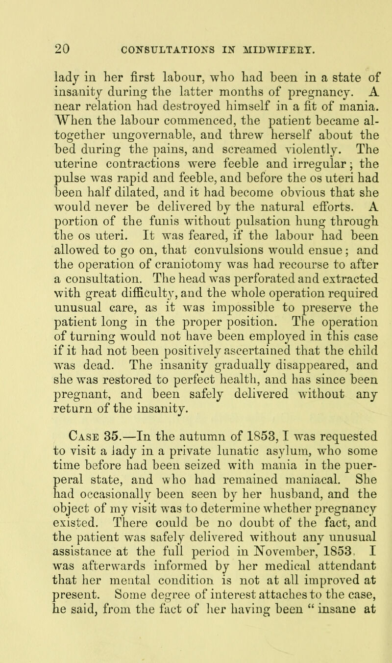 ladj in her first labour, who had been in a state of insanity during the latter months of pregnancy. A near relation had destroyed himself in a fit of mania. When the labour commenced, the patient became al- together ungovernable, and threw herself about the bed during the pains, and screamed violently. The uterine contractions were feeble and irregular; the pulse was rapid and feeble, and before the os uteri had been half dilated, and it had become obvious that she would never be delivered by the natural efforts. A portion of the funis without pulsation hung through the OS uteri. It was feared, if the labour had been allowed to go on, that convulsions would ensue; and the operation of craniotomy was had recourse to after a consultation. The head was perforated and extracted with great difficulty, and the whole operation required unusual care, as it was impossible to preserve the patient long in the proper position. The operation of turning would not have been employed in this case if it had not been positively ascertained that the child was dead. The insanity gradually disappeared, and she was restored to perfect health, and has since been pregnant, and been safely delivered without any return of the insanity. Case 35.—In the autumn of 1853,1 was requested to visit a lady in a private lunatic asylum, who some time before had been seized with mania in the puer- peral state, and who had remained maniacal. She had occasionally been seen by her husband, and the object of my visit was to determine whether pregnancy existed. There could be no doubt of the fact, and the patient was safely delivered without any unusual assistance at the full period in November, 1853. I was afterwards informed by her medical attendant that her mental condition is not at all improved at present. Some degree of interest attaches to the case, he said, from the fact of lier having been  insane at