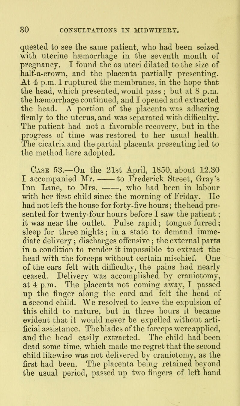 quested to see the same patient, who had been seized with uterine haemorrhage in the seventh month of pregnancy. I found the os uteri dilated to the size of half-a-crown, and the placenta partially presenting. At 4 p.m. I ruptured the membranes, in the hope that the head, which presented, would pass ; but at 8 p.m. the haemorrhage continued, and I opened and extracted the head. A portion of the placenta was adhering firmly to the uterus, and was separated with difficulty. The patient had not a favorable recovery, but in the progress of time was restored to her usual health. The cicatrix and the partial placenta presenting led to the method here adopted. Case 53.—On the 21st April, 1850, about 12.80 I accompanied Mr. to Frederick Street, Gray's Inn Lane, to Mrs. , who had been in labour with her first child since the morning of Eriday. He had not left the house for forty-five hours; thehead pre- sented for twenty-four hours before I saw the patient; it was near the outlet. Pulse rapid; tongue furred; sleep for three nights; in a state to demand imme- diate delivery ; discharges offensive; the external parts in a condition to render it impossible to extract the head with the forceps without certain mxischief. One of the ears felt with difficulty, the pains had nearly ceased. Delivery was accomplished by craniotomy, at 4 p.m. The placenta not coming away, I passed up the finger along the cord and felt the head of a second child. We resolved to leave the expulsion of this child to nature, but in three hours it became evident that it would never be expelled without arti- ficial assistance. The blades of the forceps were applied, and the head easily extracted. The child had been dead some time, which made me regret that the second child likewise was not delivered by craniotomy, as the first had been. The placenta being retained beyond the usual period, passed up two fingers of left hand