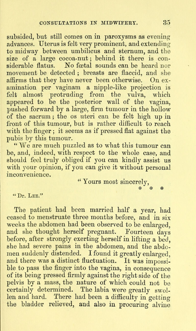 subsided, but still comes on in paroxysms as evening advances. Uterus is felt very prominent, and extending to midway between umbilicus and sternum, and the size of a large cocoa-nut; behind it there is con- siderable flatus. No foetal sounds can be heard nor movement be detected ; breasts are flaccid, and she affirms that they have never been otherwise. On ex- amination per vaginam a nipple-like projection is felt almost protruding from the vulva, which appeared to be the posterior wall of the vagina, pushed forward by a large, firm tumour in the hollow of the sacrum; the os uteri can be felt high up in front of this tumour, but is rather difficult to reach with the finger; it seems as if pressed flat against the pubis by this tumour,  We are much puzzled as to what this tumour can be, and, indeed, with respect to the whole case, and should feel truly obliged if you can kindly assist us with your opinion, if you can give it without personal inconvenience.  Yours most sincerely, # # #  Dr. Lee.'' The patient had been married half a year, had ceased to menstruate three months before, and in six weeks the abdomen had been observed to be enlarged, and she thought herself pregnant. Fourteen days before, after strongly exerting herself in lifting a bed, she had severe pains in the abdomen, and the abdo- men suddenly distended, I found it greatly enlarged, and there was a distinct fluctuation. It was impossi- ble to pass the finger into the vagina, in consequence of its being pressed firmly against the right side of the pelvis by a mass, the nature of which could not be certainly determined. The labia were greatly swol- len and hard. There had been a difficulty in getting the bladder relieved, and also in procuring alvine