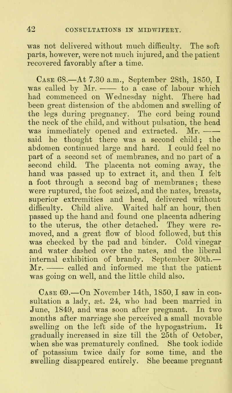 was not delivered without mucli difficulty. The soft parts, however, were not much injured, and the patient recovered favorably after a time. Case 68.—At 7.30 a.m., September 28th, 1850, I was called by Mr. to a case of labour which had commenced on Wednesday night. There had been great distension of the abdomen and swelling of the legs during pregnancy. The cord being round the neck of the child, and without pulsation, the head was immediately opened and extracted. Mr. said he thought there was a second child; the abdomen continued large and hard. I could feel no part of a second set of membranes, and no part of a second child. The placenta not coming away, the hand was passed up to extract it, and then I felt a foot through a second bag of membranes; these were ruptured, the foot seized, and the nates, breasts, superior extremities and head, delivered without difficulty. Child alive. Waited half an hour, then passed up the hand and found one placenta adhering to the uterus, the other detached. They were re- moved, and a great flow of blood followed, but this was checked by the pad and binder. Cold vinegar and water dashed over the nates, and the liberal internal exhibition of brandy. September 30th.— Mr. called and informed me that the patient was going on well, and the little child also. Case 69.—On November 14th, 1850,1 saw in con- sultation a lady, a3t. 24, who had been married in June, 1849, and was soon after pregnant. In two months after marriage she perceived a small movable swelling on the left side of the hypogastrium. It gradually increased in size till the 25th of October, when she was prematurely confined. She took iodide of potassium twice daily for some time, and the swelling disappeared entirely. She became pregnant