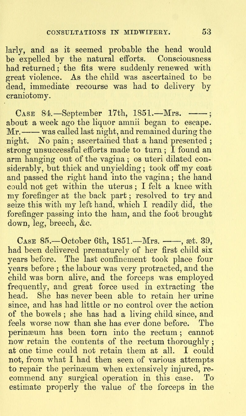 larly, and as it seemed probable the head would be expelled by the natural efforts. Consciousness had returned; the fits were suddenly renewed with great violence. As the child was ascertained to be dead, immediate recourse was had to delivery by craniotomy. Case 84.—September 17th, 1851.—Mrs. ; about a week ago the liquor amnii began to escape. Mr. was called last night, and remained during the night. No pain; ascertained that a hand presented ; strong unsuccessful efforts made to turn ; I found an arm hanging out of the vagina ; os uteri dilated con- siderably, but thick and unyielding; took off my coat and passed the right hand into the vagina; the hand could not get within the uterus ; I felt a knee with my forefinger at the back part; resolved to try and seize this with my left hand, which I readily did, the forefinger passing into the ham, and the foot brought down, leg, breech, &c. Case 85.—October 6th, 1851.—Mrs. , set. 39, had been delivered prematurely of her first child six years before. The last confinement took place four years before ; the labour was very protracted, and the child was born alive, and the forceps was employed frequently, and great force used in extracting the head. She has never been able to retain her urine since, and has had little or no control over the action of the bowels ; she has had a living child since, and feels worse now than she has ever done before. The perinaeum has been torn into the rectum ; cannot now retain the contents of the rectum thoroughly ; at one time could not retain them at all. I could not, from what I had then seen of various attempts to repair the perinseum when extensively injured, re- commend any surgical operation in this case. To estimate properly the value of the forceps in the