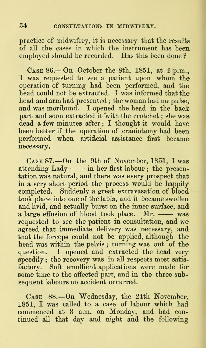 practice of inidwifery, it ia necessary that the results of all the cases in which the instrument has been employed should be recorded. Has this been done ? Case 86.—On October the 8th, 1851, at 4 p.m., I was requested to see a patient upon whom the operation of turning had been performed, and the head could not be extracted. I was informed that the head and arm had presented ; the woman had no pulse, and was moribund. I opened the head in the back part and soon extracted it with the crotchet; she was dead a few minutes after; I thought it would have been better if the operation of craniotomy had been performed when artificial assistance first became necessary. Case 87.—On the 9th of November, 1851, I was attending Lady in her first labour ; the presen- tation was natural^ and there was every prospect that in a very short period the process would be happily completed. Suddenly a great extravasation of blood took place into one of the labia, and it became swollen and livid, and actually burst on the inner surface, and a large effusion of blood took place. Mr. was requested to see the patient in consultation, and we agreed that immediate delivery was necessary, and that the forceps could not be applied, although the head was within the pelvis ; turning was out of the question. I opened and extracted the head very speedily; the recovery was in all respects most satis- factory. Soft emollient applications were made for some time to the affected part, and in the three sub- sequent labours no accident occurred. Case 88.—On Wednesday, the 24th November, 1851, I was called to a case of labour which had commenced at 3 a.m. on Monday, and had con- tinued all that day and night and the following