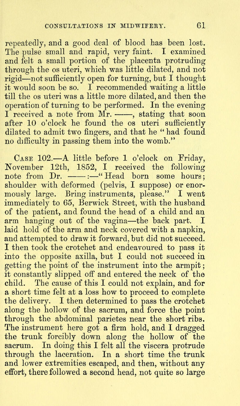 repeatedly, and a good deal of blood has been lost. The pulse small and rapid, very faint. I examined and felt a small portion of the placenta protruding through the os uteri, which was little dilated, and not rigid—not sufficiently open for turning, but I thought it would soon be so. I recommended waiting a little till the OS uteri was a little more dilated, and then the operation of turning to be performed. In the evening I received a note from Mr. , stating that soon after 10 o'clock he found the os uteri sufficiently dilated to admit two fingers, and that he  had found no difficulty in passing them into the womb.'* Case 102.—A little before 1 o'clock on Friday, November 12th, 1852, I received the following note from Dr. :— Head born some hours; shoulder with deformed (pelvis, I suppose) or enor- mously large. Bring instruments, please. I went immediately to 65, Berwick Street, with the husband of the patient, and found the head of a child and an arm hanging out of the vagina—the back part. I laid hold of the arm and neck covered with a napkin, and attempted to draw it forward, but did not succeed. I then took the crotchet and endeavoured to pass it into the opposite axilla, but I could not succeed in getting the point of the instrument into the armpit; it constantly slipped off and entered the neck of the child. The cause of this I could not explain, and for a short time felt at a loss how to proceed to complete the delivery. I then determined to pass the crotchet along the hollow of the sacrum, and force the point through the abdominal parietes near the short ribs. The instrument here got a firm hold, and I dragged the trunk forcibly down along the hollow of the sacrum. In doing this I felt all the viscera protrude through the laceration. In a short time the trunk and lower extremities escaped, and then, without any effort, there followed a second head, not quite so large