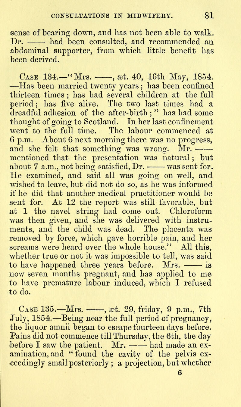 sense of bearing down, and has not been able to walk. Dr. had been consulted, and recommended an abdominal supporter, from which little benefit has been derived. Case 134.—''Mrs. , £et. 40, 16th May, 1854. —Has been married tw^enty years ; has been confined thirteen times ; has had several children at the full period; has five alive. The two last times had a dreadful adhesion of the after-birth ;  has had some thought of going to Scotland. In her last confinement went to the full time. The labour commenced at 6 p.m. About 6 next morning there was no progress, and she felt that something was wrong. Mr. mentioned that the presentation was natural; but about 7 a.m., not being satisfied, Dr. was sent for. He examined, and said all Avas going on w^ell, and wished to leave, but did not do so, as he was informed if he did that another medical practitioner would be sent for. At 12 the report was still favorable, but £it 1 the navel string had come out. Chloroform was then given, and she was delivered with instru- ments, and the child was dead. The placenta was removed by force, which gave horrible pain, and her screams w^ere heard over the whole house. All this, whether true or not it was impossible to tell, was said to have happened three years before. Mrs. is now seven months pregnant, and has applied to me to have premature labour induced, which I refused to do. Case 135.—Mrs. , set. 29, friday, 9 p.m., 7th July, 1854.—Being near the full period of pregnancy, the liquor amnii began to escape fourteen days before. Pains did not commence till Thursday, the 6th, the day before I saw the patient. Mr. had made an ex- amination, and found the cavity of the pelvis ex- ceedingly small posteriorly; a projection, but whether 6