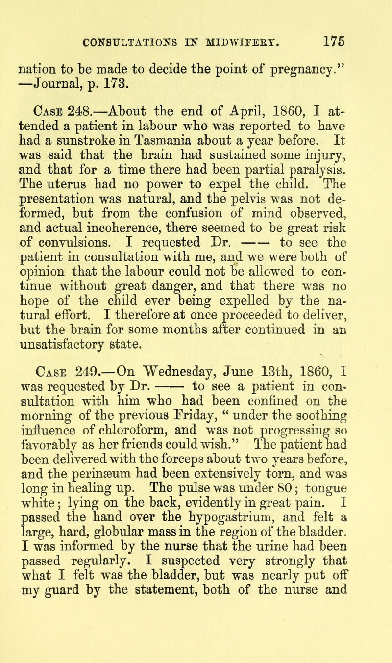 nation to be made to decide the point of pregnancy. —Journal, p. 173. Case 248.—About the end of April, 1860, I at- tended a patient in labour who was reported to have had a sunstroke in Tasmania about a year before. It was said that the brain had sustained some injury, and that for a time there had been partial paralysis. The uterus had no power to expel the child. The presentation was natural, and the pelvis was not de- formed, but from the confusion of mind observed, and actual incoherence, there seemed to be great risk of convulsions. I requested Dr. to see the patient in consultation with me, and we were both of opinion that the labour could not be allowed to con- tinue without great danger, and that there was no hope of the child ever being expelled by the na- tural effort. I therefore at once proceeded to deliver, but the brain for some months after continued in an unsatisfactory state. Case 249.—On Wednesday, June 13th, 1860, I was requested by Dr. to see a patient in con- sultation with him who had been confined on the morning of the previous Friday,  under the soothing influence of chloroform, and was not progressing so favorably as her friends could wish. The patient had been delivered with the forceps about two years before, and the perinseum had been extensively torn, and was long in healing up. The pulse was under 80; tongue w^hite; lying on the back, evidently in great pain. I passed the hand over the hypogastrium, and felt a large, hard, globular mass in the region of the bladder. I was informed by the nurse that the urine had been passed regularly. I suspected very strongly that what I felt was the bladder, but was nearly put off my guard by the statement, both of the nurse and