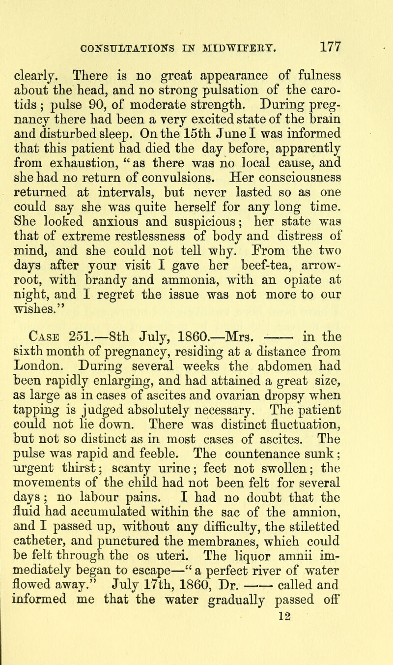 clearly. There is no great appearance of fulness about the head, and no strong pulsation of the caro- tids ; pulse 90, of moderate strength. During preg- nancy there had been a very excited state of the brain and disturbed sleep. On the 15th June I was informed that this patient had died the day before, apparently from exhaustion,  as there was no local cause, and she had no return of convulsions. Her consciousness returned at intervals, but never lasted so as one could say she was quite herself for any long time. She looked anxious and suspicious; her state was that of extreme restlessness of body and distress of mind, and she could not tell why. From the two days after your visit I gave her beef-tea, arrow- root, with brandy and ammonia, with an opiate at night, and I regret the issue was not more to our wishes. Case 251.—8th July, I860.—Mrs. in the sixth month of pregnancy, residing at a distance from London. During several weeks the abdomen had been rapidly enlarging, and had attained a great size, as large as in cases of ascites and ovarian dropsy when tapping is judged absolutely necessary. The patient could not lie down. There was distinct fluctuation, but not so distinct as in most cases of ascites. The pulse was rapid and feeble. The countenance sunk ; urgent thirst; scanty urine; feet not swollen; the movements of the child had not been felt for several days ; no labour pains. I had no doubt that the fluid had accumulated within the sac of the amnion, and I passed up, without any difficulty, the stiletted catheter, and punctured the membranes, which could be felt through the os uteri. The liquor amnii im- mediately began to escape^—a perfect river of water flowed away. July 17th, 1860, Dr. called and informed me that the water gradually passed ofi* 12