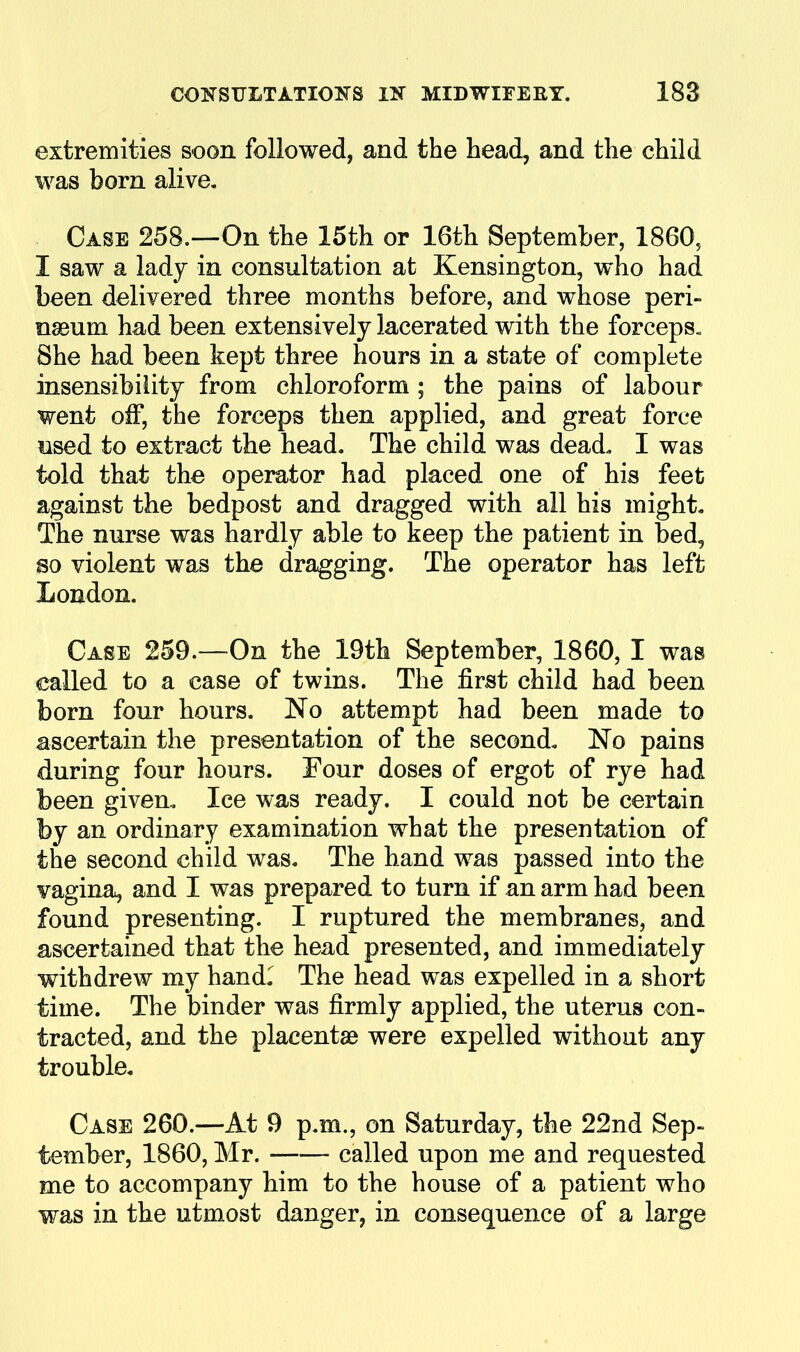 extremities soon followed, and the head, and the child was bom alive. Case 258.—On the 15th or 16th September, 1860, I saw a lady in consultation at Kensington, who had been delivered three months before, and whose peri- nseum had been extensively lacerated with the forceps^ She had been kept three hours in a state of complete insensibility from chloroform ; the pains of labour went off, the forceps then applied, and great force lised to extract the head. The child was dead. I was told that the operator had placed one of his feet against the bedpost and dragged with all his might. The nurse was hardly able to keep the patient in bed, so violent was the dragging. The operator has left London. Case 259.—On the 19th September, 1860, I was called to a case of twins. The first child had been born four hours. No attempt had been made to ascertain the presentation of the second. No pains during four hours. Four doses of ergot of rye had been given. Ice was ready. I could not be certain by an ordinary examination what the presentation of the second child was. The hand was passed into the vagina^ and I was prepared to turn if an arm had been found presenting. I ruptured the membranes, and ascertained that the head presented, and immediately withdrew my handl The head was expelled in a short time. The binder was firmly applied, the uterus con- tracted, and the placentae were expelled without any trouble. Case 260.—At 9 p.m., on Saturday, the 22nd Sep- tember, 1860, Mr. called upon me and requested me to accompany him to the house of a patient who was in the utmost danger, in consequence of a large