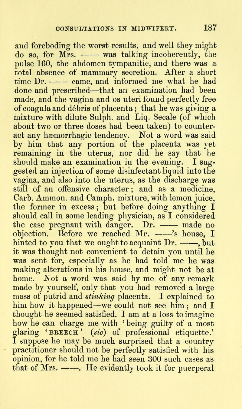 and foreboding the worst results, and well they might do so, for Mrs. was talking incoherently, the pulse 160, the abdomen tympanitic, and there was a total absence of mammary secretion. After a short time Dr. came, and informed me what he had done and prescribed—that an examination had been made, and the vagina and os uteri found perfectly free of coagula and debris of placenta; that he was giving a mixture with dilute Sulph. and Liq. Secale (of which about two or three doses had been taken) to counter- act any hsemorrhagic tendency. Not a word w^as said by him that any portion of the placenta was yet remaining in the uterus, nor did he say that he should make an examination in the evening. I sug- gested an injection of some disinfectant liquid into the vagina, and also into the uterus, as the discharge was still of an offensive character; and as a medicine, Carb. Ammon. and Camph. mixture, with lemon juice, the former in excess; but before doing anything I should call in some leading physician, as I considered the case pregnant with danger. Dr. made no objection. Before we reached Mr. 's house, I hinted to you that we ought to acquaint Dr. , but it was thought not convenient to detain you until he was sent for, especially as he had told me he was making alterations in his house, and might not be at home. Not a word was said by me of any remark made by yourself, only that you had removed a large mass of putrid and stinking placenta. I explained to him how it happened—we could not see him; and I thought he seemed satisfied. I am at a loss to imagine how he can charge me with ' being guilty of a most glaring ' ' {sic) of professional etiquette.' I suppose he may be much surprised that a country ♦ practitioner should not be perfectly satisfied with his opinion, for he told me he had seen 300 such cases as that of Mrs. . He evidently took it for puerperal