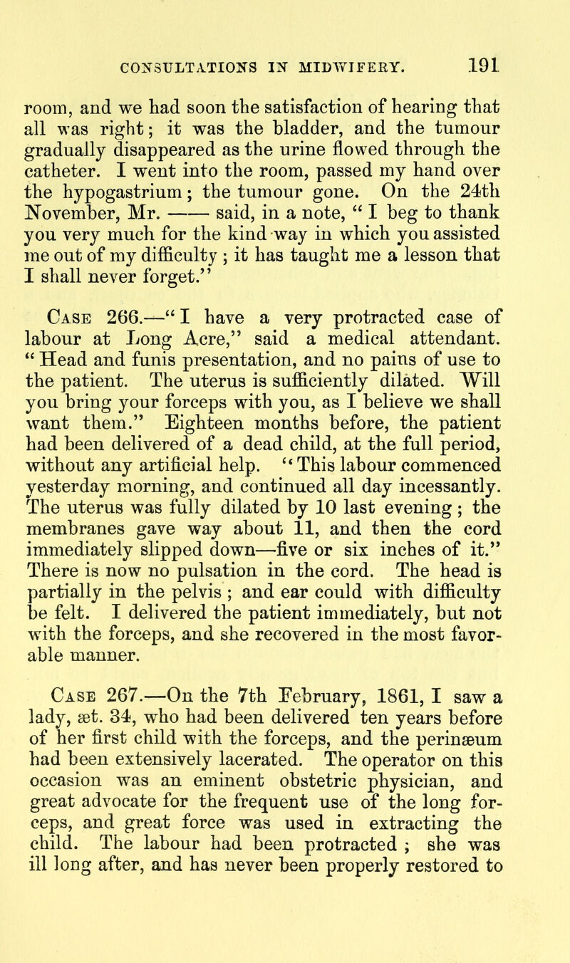 room, and we had soon the satisfaction of hearing that all was right; it was the bladder, and the tumour gradually disappeared as the urine flowed through the catheter. I went into the room, passed my hand over the hypogastrium; the tumour gone. On the 24th November, Mr. said, in a note,  I beg to thank you very much for the kind way in which you assisted me out of my difficulty ; it has taught me a lesson that I shall never forget. Case 266.— I have a very protracted case of labour at Long Acre, said a medical attendant.  Head and funis presentation, and no pains of use to the patient. The uterus is sufficiently dilated. Will you bring your forceps with you, as I believe we shall want them. Eighteen months before, the patient had been delivered of a dead child, at the full period, without any artificial help. ^* This labour commenced yesterday morning, and continued all day incessantly. The uterus was fully dilated by 10 last evening ; the membranes gave way about 11, and then the cord immediately slipped down—five or six inches of it. There is now no pulsation in the cord. The head is partially in the pelvis ; and ear could with difficulty be felt. I delivered the patient immediately, but not with the forceps, and she recovered in the most favor- able manner. Case 267.—On the 7th February, 1861, I saw a lady, set. 34, who had been delivered ten years before of her first child with the forceps, and the perinseum had been extensively lacerated. The operator on this occasion was an eminent obstetric physician, and great advocate for the frequent use of the long for- ceps, and great force was used in extracting the child. The labour had been protracted ; she was ill long after, and has never been properly restored to