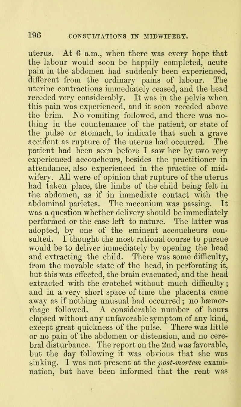 uterus. At 6 a.m., when there was every hope that the labour would soon be happily completed, acute pain in the abdomen had suddenly been experienced, different from the ordinary pains of labour. The uterine contractions immediately ceased, and the head receded very considerably. It was in the pelvis when this pain was experienced, and it soon receded above the brim. No vomiting followed, and there was no- thing in the countenance of the patient, or state of the pulse or stomach, to indicate that such a grave accident as rupture of the uterus had occurred. The patient had been seen before I saw her by two very experienced accoucheurs, besides the practitioner in attendance, also experienced in the practice of mid- wifery. All were of opinion that rupture of the uterus had taken place, the limbs of the child being felt in the abdomen, as if in immediate contact with the abdominal parietes. The meconium was passing. It was a question whether delivery should be immediately performed or the case left to nature. The latter was adopted, by one of the eminent accoucheurs con- sulted. I thought the most rational course to pursue would be to delis^er immediately by opening the head and extracting the child. There was some difficulty, from the movable state of the head, in perforating it, but this was effected, the brain evacuated, and the head extracted with the crotchet without much difficulty; and in a very short space of time the placenta came away as if nothing unusual had occurred ; no haemor- rhage followed. A considerable number of hours elapsed without any unfavorable symptom of any kind, except great quickness of the pulse. There was little or no pain of the abdomen or distension, and no cere- bral disturbance. The report on the 2nd was favorable, but the day following it was obvious that she was sinking. I was not present at the post-mortem exami- nation, but have been informed that the rent was