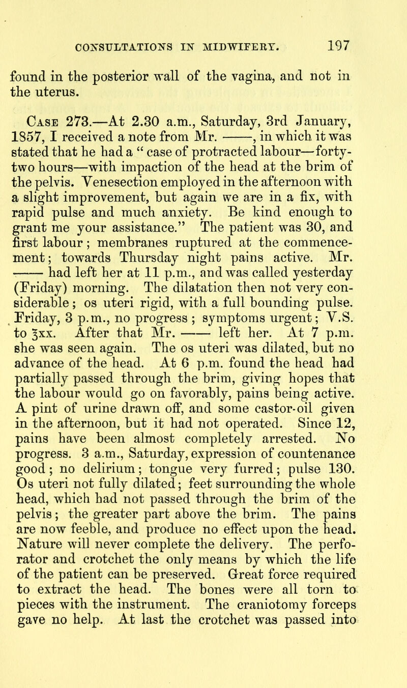 found in the posterior wall of the vagina, and not in the uterus. Case 273.—At 2.30 a.m., Saturday, 3rd January, 1857, I received a note from Mr. , in which it was stated that he had a  case of protracted labour—forty- two hours—with impaction of the head at the brim of the pelvis. Venesection employed in the afternoon with a slight improvement, but again we are in a fix, with rapid pulse and much anxiety. Be kind enough to grant me your assistance. The patient was 30, and first labour; membranes ruptured at the commence- ment ; towards Thursday night pains active. Mr. —— had left her at 11 p.m., and was called yesterday (Friday) morning. The dilatation then not very con- siderable ; OS uteri rigid, with a full bounding pulse. ^Friday, 3 p.m., no progress ; symptoms urgent; V.S. to §xx. After that Mr. left her. At 7 p.m. she was seen again. The os uteri was dilated, but no advance of the head. At 6 p.m. found the head had partially passed through the brim, giving hopes that the labour would go on favorably, pains being active. A pint of urine drawn off, and some castor-oil given in the afternoon, but it had not operated. Since 12, pains have been almost completely arrested. No progress. 3 a.m., Saturday, expression of countenance good ; no delirium; tongue very furred; pulse 130. Os uteri not fully dilated; feet surrounding the whole head, which had not passed through the brim of the pelvis ; the greater part above the brim. The pains are now feeble, and produce no effect upon the head. Nature will never complete the delivery. The perfo- rator and crotchet the only means by which the life of the patient can be preserved. Great force required to extract the head. The bones were all torn to pieces with the instrument. The craniotomy forceps gave no help. At last the crotchet was passed into