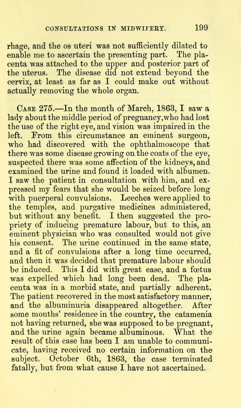 rhage, and the os uteri was not sufficiently dilated to enable me to ascertain the presenting part. The pla- centa was attached to the upper and posterior part of the uterus. The disease did not extend beyond the cervix, at least as far as I could make out without actually removing the whole organ. Case 275.—In the month of March, 1863, I saw a lady about the middle period of pregnancy,who had lost the use of the right eye, and vision was impaired in the left. Prom this circumstance an eminent surgeon, who had discovered with the ophthalmoscope that there was some disease growing on the coats of the eye, suspected there was some affection of the kidneys, and examined the urine and found it loaded with albumen. I saw the patient in consultation with him, and ex- pressed my fears that she would be seized before long with puerperal convulsions. Leeches were applied to the temples, and purgative medicines administered, but without any benefit. I then suggested the pro- priety of inducing premature labour, but to this, an eminent physician who was consulted would not give his consent. The urine continued in the same state, and a fit of convulsions after a long time occurred, and then it was decided that premature labour should be induced. This I did with great ease, and a foetus was expelled which had long been dead. The pla- centa was in a morbid state, and partially adherent. The patient recovered in the most satisfactory manner, and the albuminuria disappeared altogether. After some months' residence in the countrv, the catamenia not having returned, she was supposed to be pregnant, and the urine again became albuminous. What the result of this case has been I am unable to communi- cate, having received no certain information on the subject. October 6th, 1863, the case terminated fatally, but from what cause I have not ascertained.