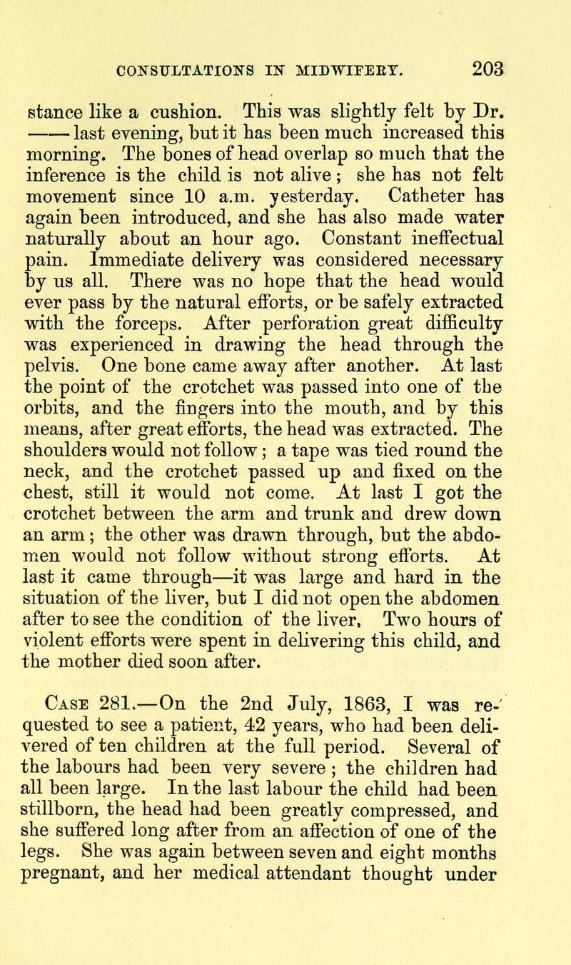 stance like a cushion. This was slightly felt by Dr. last evening, but it has been much increased this morning. The bones of head overlap so much that the inference is the child is not alive; she has not felt movement since 10 a.m. yesterday. Catheter has again been introduced, and she has also made water naturally about an hour ago. Constant ineffectual pain. Immediate delivery was considered necessary by us all. There was no hope that the head would ever pass by the natural efforts, or be safely extracted with the forceps. After perforation great difficulty was experienced in drawing the head through the pelvis. One bone came away after another. At last the point of the crotchet was passed into one of the orbits, and the fingers into the mouth, and by this means, after great efforts, the head was extracted. The shoulders would not follow; a tape was tied round the neck, and the crotchet passed up and fixed on the chest, still it would not come. At last I got the crotchet between the arm and trunk and drew down an arm; the other was drawn through, but the abdo- men would not follow without strong efforts. At last it came through—it was large and hard in the situation of the liver, but I did not open the abdomen after to see the condition of the liver, Two hours of violent efforts were spent in delivering this child, and the mother died soon after. Case 281.—On the 2nd July, 1863, I was re- quested to see a patient, 42 years, who had been deli- vered of ten children at the full period. Several of the labours had been very severe ; the children had all been large. In the last labour the child had been stillborn, the head had been greatly compressed, and she suffered long after from an aff*ection of one of the legs. She was again between seven and eight months pregnant, and her medical attendant thought under