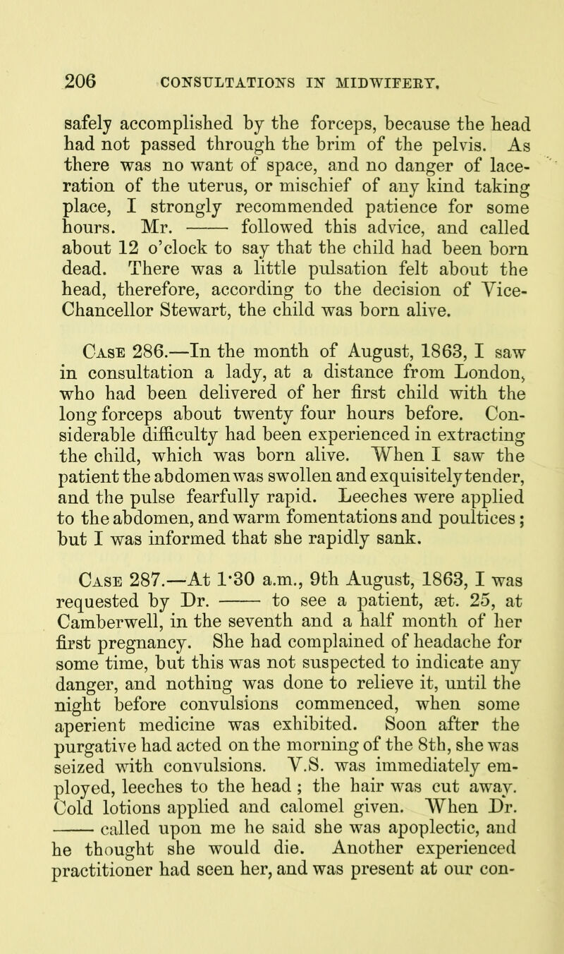 safely accomplislied by tlie forceps, because the bead had not passed through the brim of the pelvis. As there was no want of space, and no danger of lace- ration of the uterus, or mischief of any kind taking place, I strongly recommended patience for some hours. Mr. followed this advice, and called about 12 o'clock to say that the child had been born dead. There was a little pulsation felt about the head, therefore, according to the decision of Vice- Chancellor Stewart, the child was born alive. Case 286.—In the month of August, 1863, I saw in consultation a lady, at a distance from London^ who had been delivered of her first child with the long forceps about twenty four hours before. Con- siderable difficulty had been experienced in extracting the child, which was born alive. When I saw the patient the abdomen was swollen and exquisitely tender, and the pulse fearfully rapid. Leeches were applied to the abdomen, and warm fomentations and poultices ; but I was informed that she rapidly sank. Case 287.--At 1-30 a.m., 9th August, 1863, I was requested by Dr. to see a patient, set. 25, at Camberwell, in the seventh and a half month of her first pregnancy. She had complained of headache for some time, but this was not suspected to indicate any danger, and nothing was done to relieve it, until the night before convulsions commenced, when some aperient medicine was exhibited. Soon after the purgative had acted on the morning of the 8th, she was seized with convulsions. V.S. was immediately em- ployed, leeches to the head ; the hair was cut away. Cold lotions applied and calomel given. When Dr. called upon me he said she was apoplectic, and he thought she would die. Another experienced practitioner had seen her, and was present at our con-