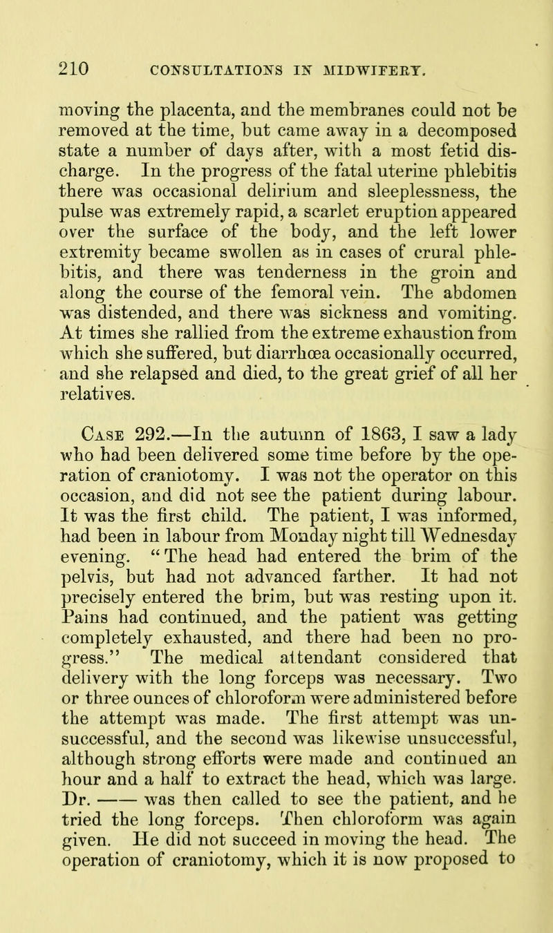 ■moving the placenta, and the membranes could not be removed at the time, but came away in a decomposed state a number of days after, with a most fetid dis- charge. In the progress of the fatal uterine phlebitis there was occasional delirium and sleeplessness, the pulse was extremely rapid, a scarlet eruption appeared over the surface of the body, and the left lower extremity became swollen as in cases of crural phle- bitis, and there was tenderness in the groin and along the course of the femoral vein. The abdomen was distended, and there was sickness and vomiting. At times she rallied from the extreme exhaustion from which she suffered, but diarrhoea occasionally occurred, and she relapsed and died, to the great grief of all her relatives. Case 292.—In the autmnn of 1863, I saw a lady who had been delivered some time before by the ope- ration of craniotomy. I was not the operator on this occasion, and did not see the patient during labour. It was the first child. The patient, I was informed, had been in labour from Monday night till Wednesday evening.  The head had entered the brim of the pelvis, but had not advanced farther. It had not precisely entered the brim, but was resting upon it. Pains had continued, and the patient was getting completely exhausted, and there had been no pro- gress. The medical attendant considered that delivery with the long forceps was necessary. Two or three ounces of chloroform were administered before the attempt was made. The first attempt was un- successful, and the second was likewise unsuccessful, although strong efforts were made and continued an hour and a half to extract the head, which w^as large. Dr. was then called to see the patient, and he tried the long forceps. Then chloroform was again given. Tie did not succeed in moving the head. The operation of craniotomy, which it is now proposed to