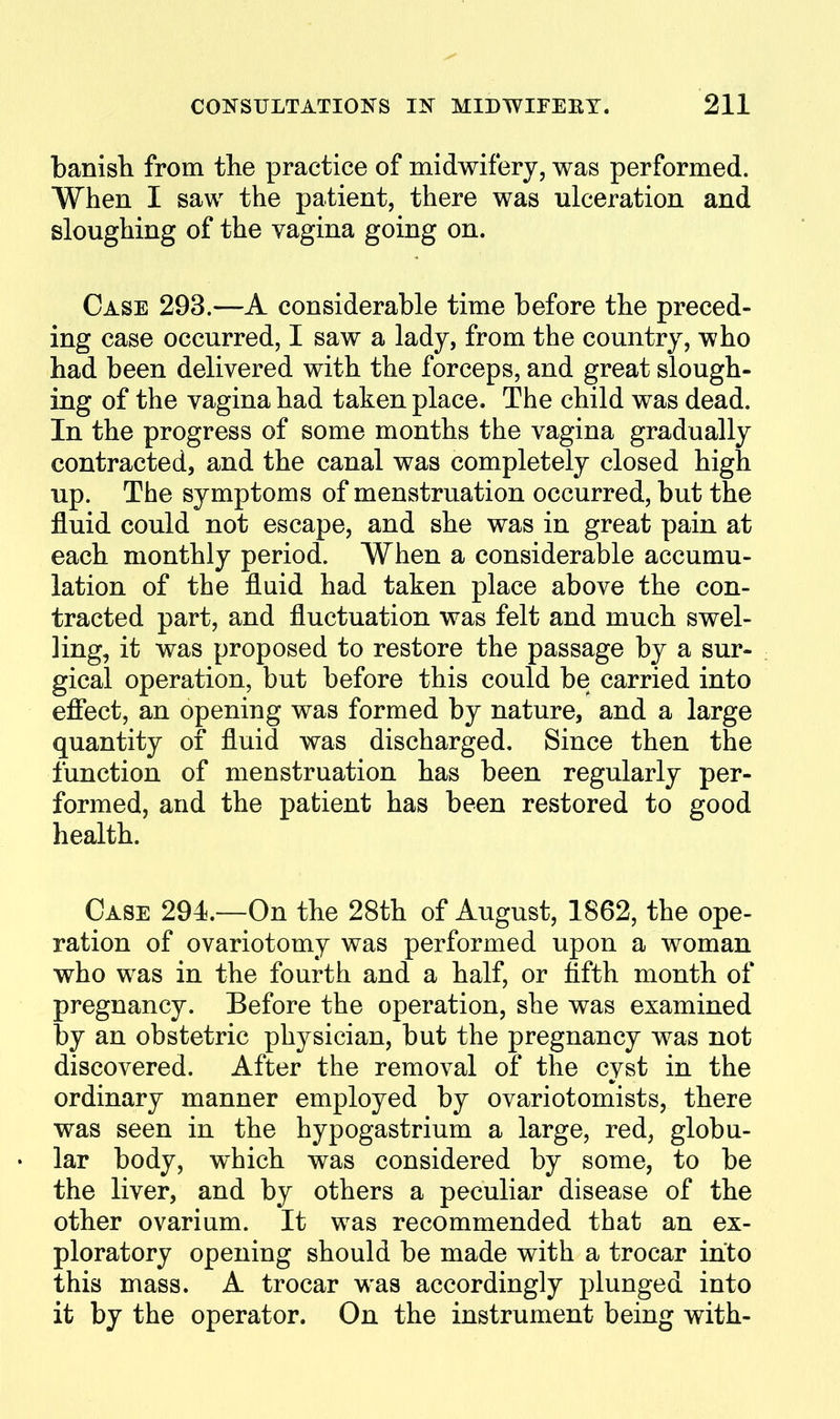 banish from the practice of midwifery, was performed. When I saw the patient, there was ulceration and sloughing of the vagina going on. Case 293.—A considerable time before the preced- ing case occurred, I saw a lady, from the country, who had been delivered with the forceps, and great slough- ing of the vagina had taken place. The child was dead. In the progress of some months the vagina gradually contracted, and the canal was completely closed high up. The symptoms of menstruation occurred, but the fluid could not escape, and she was in great pain at each monthly period. When a considerable accumu- lation of the fluid had taken place above the con- tracted part, and fluctuation was felt and much swel- ling, it was proposed to restore the passage by a sur- gical operation, but before this could be carried into effect, an opening was formed by nature, and a large quantity of fluid was discharged. Since then the function of menstruation has been regularly per- formed, and the patient has been restored to good health. Case 294.—On the 28th of August, 1862, the ope- ration of ovariotomy was performed upon a woman who was in the fourth and a half, or fifth month of pregnancy. Before the operation, she was examined by an obstetric physician, but the pregnancy was not discovered. After the removal of the cvst in the ordinary manner employed by ovariotomists, there was seen in the hypogastrium a large, red, globu- • lar body, which was considered by some, to be the liver, and by others a peculiar disease of the other ovarium. It was recommended that an ex- ploratory opening should be made with a trocar into this mass. A trocar was accordingly plunged into it by the operator. On the instrument being with-