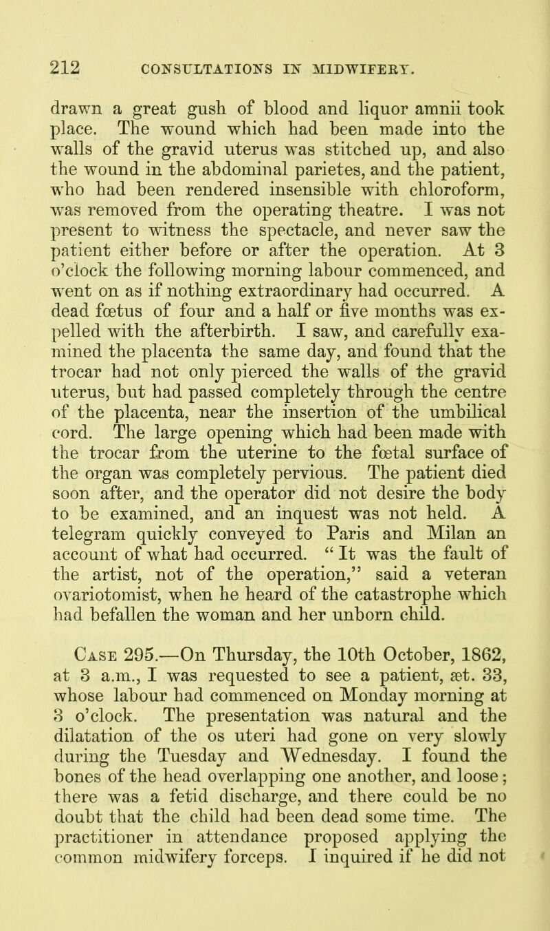 drawn a great gush of blood and liquor amnii took place. The wound which had been made into the walls of the gravid uterus was stitched up, and also the wound in the abdominal parietes, and the patient, who had been rendered insensible with chloroform, was removed from the operating theatre. I was not present to witness the spectacle, and never saw the patient either before or after the operation. At 3 o'clock the following morning labour commenced, and went on as if nothing extraordinary had occurred. A dead foetus of four and a half or five months was ex- pelled with the afterbirth. I saw, and carefully exa- mined the placenta the same day, and found that the trocar had not only pierced the walls of the gravid uterus, but had passed completely through the centre of the placenta, near the insertion of the umbilical cord. The large opening which had been made with the trocar from the uterine to the foetal surface of the organ was completely pervious. The patient died soon after, and the operator did not desire the body to be examined, and an inquest was not held. A telegram quickly conveyed to Paris and Milan an account of what had occurred. It was the fault of the artist, not of the operation, said a veteran ovariotomist, when he heard of the catastrophe which had befallen the woman and her unborn child. Case 295.—On Thursday, the 10th October, 1862, at 3 a.m., I was requested to see a patient, set. 33, whose labour had commenced on Monday morning at 3 o'clock. The presentation was natural and the dilatation of the os uteri had gone on very slowly during the Tuesday and Wednesday. I found the bones of the head overlapping one another, and loose; there was a fetid discharge, and there could be no doubt that the child had been dead some time. The practitioner in attendance proposed applying the common midwifery forceps. I inquired if he did not