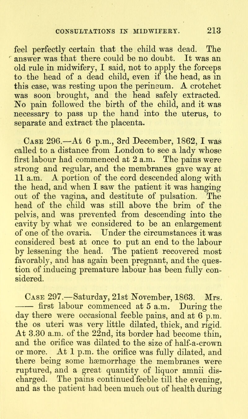 feel perfectly certain that the child was dead. The ^ answer was that there could be no doubt. It was an old rule in midwifery, I said, not to apply the forceps to the head of a dead child, even if the head, as in this case, was resting upon the perineum. A crotchet was soon brought, and the head safely extracted. No pain followed the birth of the child, and it was necessary to pass up the hand into the uterus, to separate and extract the placenta. Case 296.—At 6 p.m., 3rd December, 1862, I was called to a distance from London to see a lady whose first labour had commenced at 2 a.m. The pains were strong and regular, and the membranes gave way at 11 a.m. A portion of the cord descended along with the head, and when I saw the patient it was hanging out of the vagina, and destitute of pulsation. The head of the child was still above the brim of the pelvis, and was prevented from descending into the cavity by what we considered to be an enlargement of one of the ovaria. Under the circumstances it was considered best at once to put an end to the labour by lessening the head. The patient recovered most favorably, and has again been pregnant, and the ques- tion of inducing premature labour has been fully con- sidered. Case 297.—Saturday, 21st November, 1863. Mrs. first labour commenced at 5 a.m. During the day there were occasional feeble pains, and at 6 p.m. the OS uteri was very little dilated, thick, and rigid. At 3.30 a.m. of the 22nd, its border had become thin, and the orifice was dilated to the size of half-a-crown or more. At 1 p.m. the orifice was fully dilated, and there being some haemorrhage the membranes were ruptured, and a great quantity of liquor amnii dis- charged. The pains continued feeble till the evening, and as the patient had been much out of health during