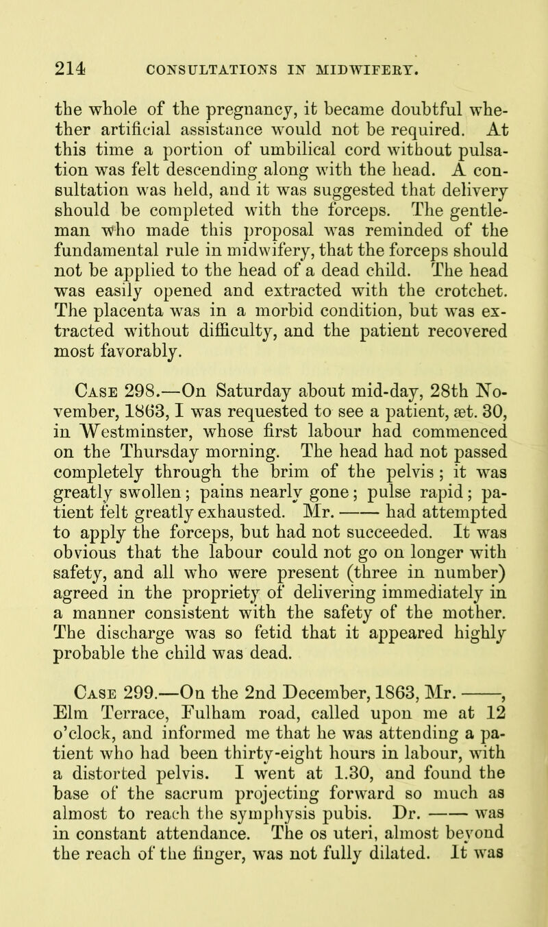 the whole of the pregnancy, it became doubtful whe- ther artificial assistance would not be required. At this time a portion of umbilical cord without pulsa- tion was felt descending along with the head. A con- sultation was held, and it was suggested that delivery should be completed with the forceps. The gentle- man who made this proposal was reminded of the fundamental rule in midwifery, that the forceps should not be applied to the head of a dead child. The head was easily opened and extracted with the crotchet. The placenta was in a morbid condition, but was ex- tracted without difficulty, and the patient recovered most favorably. Case 298.—On Saturday about mid-day, 28th No- vember, 1863,1 was requested to see a patient, aet. 30, in Westminster, whose first labour had commenced on the Thursday morning. The head had not passed completely through the brim of the pelvis ; it was greatly swollen; pains nearly gone; pulse rapid ; pa- tient felt greatly exhausted. Mr. had attempted to apply the forceps, but had not succeeded. It was obvious that the labour could not go on longer with safety, and all who were present (three in number) agreed in the propriety of delivering immediately in a manner consistent with the safety of the mother. The discharge was so fetid that it appeared highly probable the child was dead. Case 299.—On the 2nd December, 1863, Mr. , Elm Terrace, Fulham road, called upon me at 12 o'clock, and informed me that he was attending a pa- tient who had been thirty-eight hours in labour, with a distorted pelvis. I went at 1.30, and found the base of the sacrum projecting forward so much as almost to reach the symphysis pubis. Dr. was in constant attendance. The os uteri, almost beyond the reach of the finger, was not fully dilated. It was
