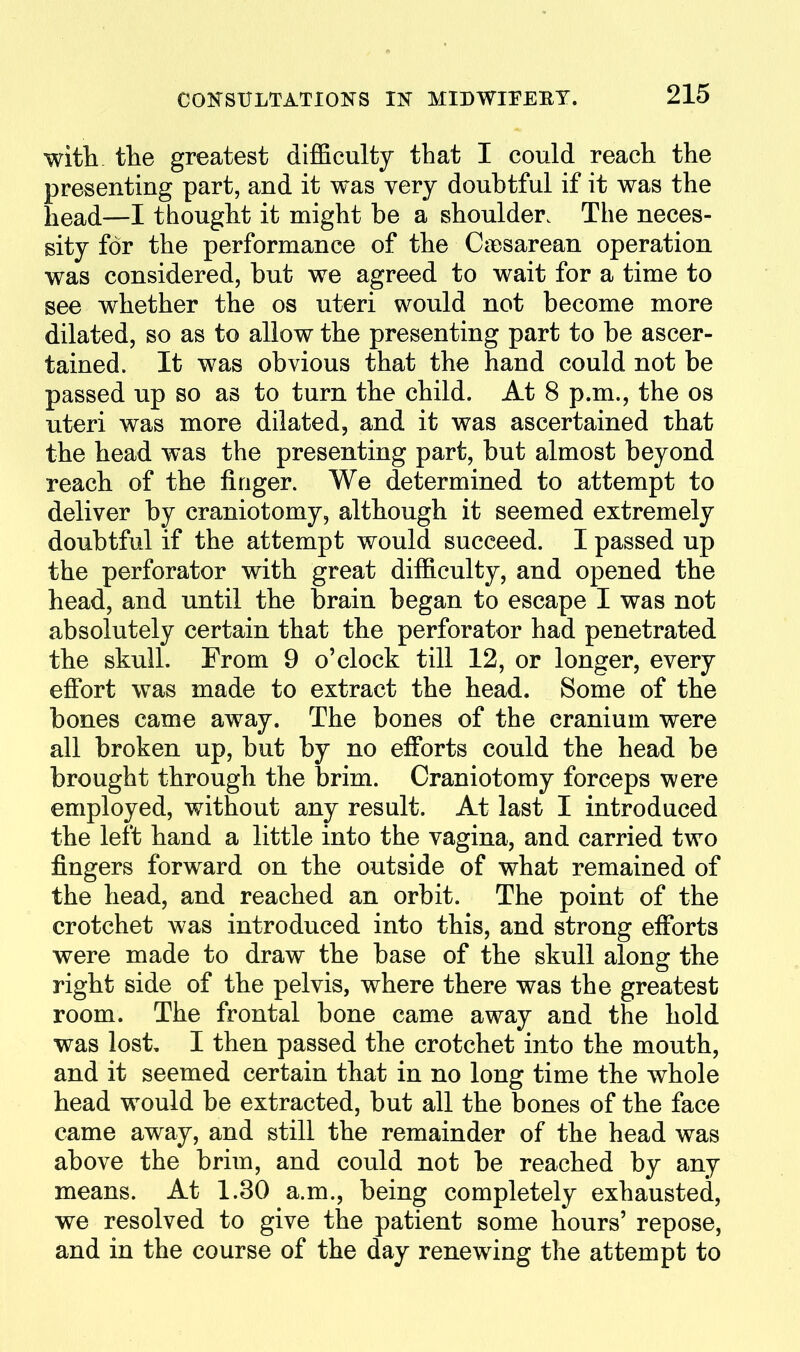 with, the greatest difficulty that I could reach the presenting part, and it was very doubtful if it was the head—I thought it might be a shoulder. The neces- sity for the performance of the CcBsarean operation was considered, but we agreed to wait for a time to see whether the os uteri would not become more dilated, so as to allow the presenting part to be ascer- tained. It was obvious that the hand could not be passed up so as to turn the child. At 8 p.m., the os uteri was more dilated, and it was ascertained that the head was the presenting part, but almost beyond reach of the finger. We determined to attempt to deliver by craniotomy, although it seemed extremely doubtful if the attempt would succeed. I passed up the perforator with great difficulty, and opened the head, and until the brain began to escape I was not absolutely certain that the perforator had penetrated the skull. From 9 o'clock till 12, or longer, every effort was made to extract the head. Some of the bones came away. The bones of the cranium were all broken up, but by no efforts could the head be brought through the brim. Craniotomy forceps were employed, without any result. At last I introduced the left hand a little into the vagina, and carried two fingers forward on the outside of what remained of the head, and reached an orbit. The point of the crotchet was introduced into this, and strong efforts were made to draw the base of the skull along the right side of the pelvis, where there was the greatest room. The frontal bone came away and the hold was lost, I then passed the crotchet into the mouth, and it seemed certain that in no long time the whole head would be extracted, but all the bones of the face came away, and still the remainder of the head was above the brim, and could not be reached by any means. At 1.30 a.m., being completely exhausted, we resolved to give the patient some hours' repose, and in the course of the day renewing the attempt to
