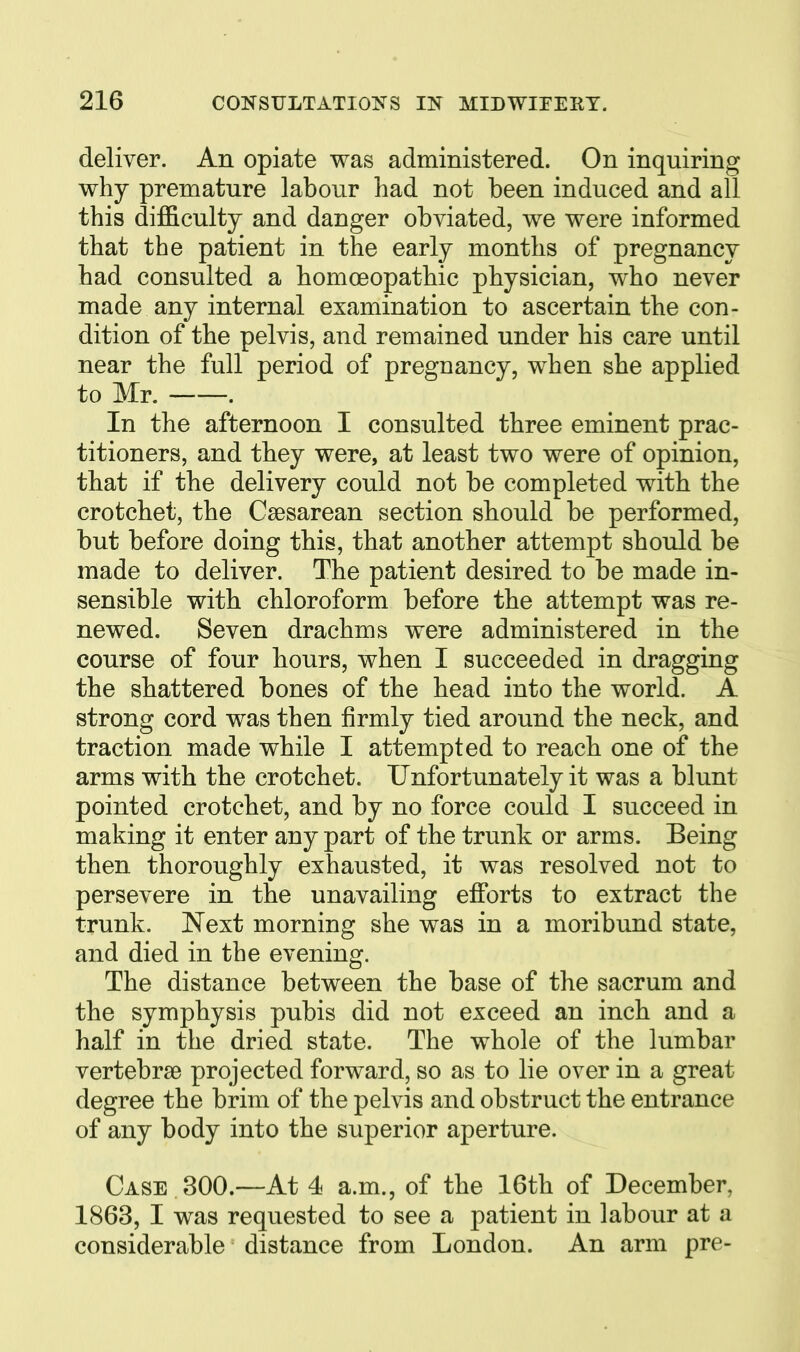 deliver. An opiate was administered. On inquiring why premature labour had not been induced and all this difficulty and danger obviated, we were informed that the patient in the early months of pregnancy had consulted a homcBopathic physician, who never made any internal examination to ascertain the con- dition of the pelvis, and remained under his care until near the full period of pregnancy, when she applied to Mr. . In the afternoon I consulted three eminent prac- titioners, and they were, at least two were of opinion, that if the delivery could not be completed with the crotchet, the Csesarean section should be performed, but before doing this, that another attempt should be made to deliver. The patient desired to be made in- sensible with chloroform before the attempt was re- newed. Seven drachms were administered in the course of four hours, when I succeeded in dragging the shattered bones of the head into the world. A strong cord was then firmly tied around the neck, and traction made while I attempted to reach one of the arms with the crotchet. Unfortunately it was a blunt pointed crotchet, and by no force could I succeed in making it enter any part of the trunk or arms. Being then thoroughly exhausted, it was resolved not to persevere in the unavailing efforts to extract the trunk. Next morning she was in a moribund state, and died in the evening. The distance between the base of the sacrum and the symphysis pubis did not exceed an inch and a half in the dried state. The whole of the lumbar vertebrae projected forward, so as to lie over in a great degree the brim of the pelvis and obstruct the entrance of any body into the superior aperture. Case 300.—At 4 a.m., of the 16th of December, 1863, I was requested to see a patient in labour at a considerable distance from London. An arm pre-