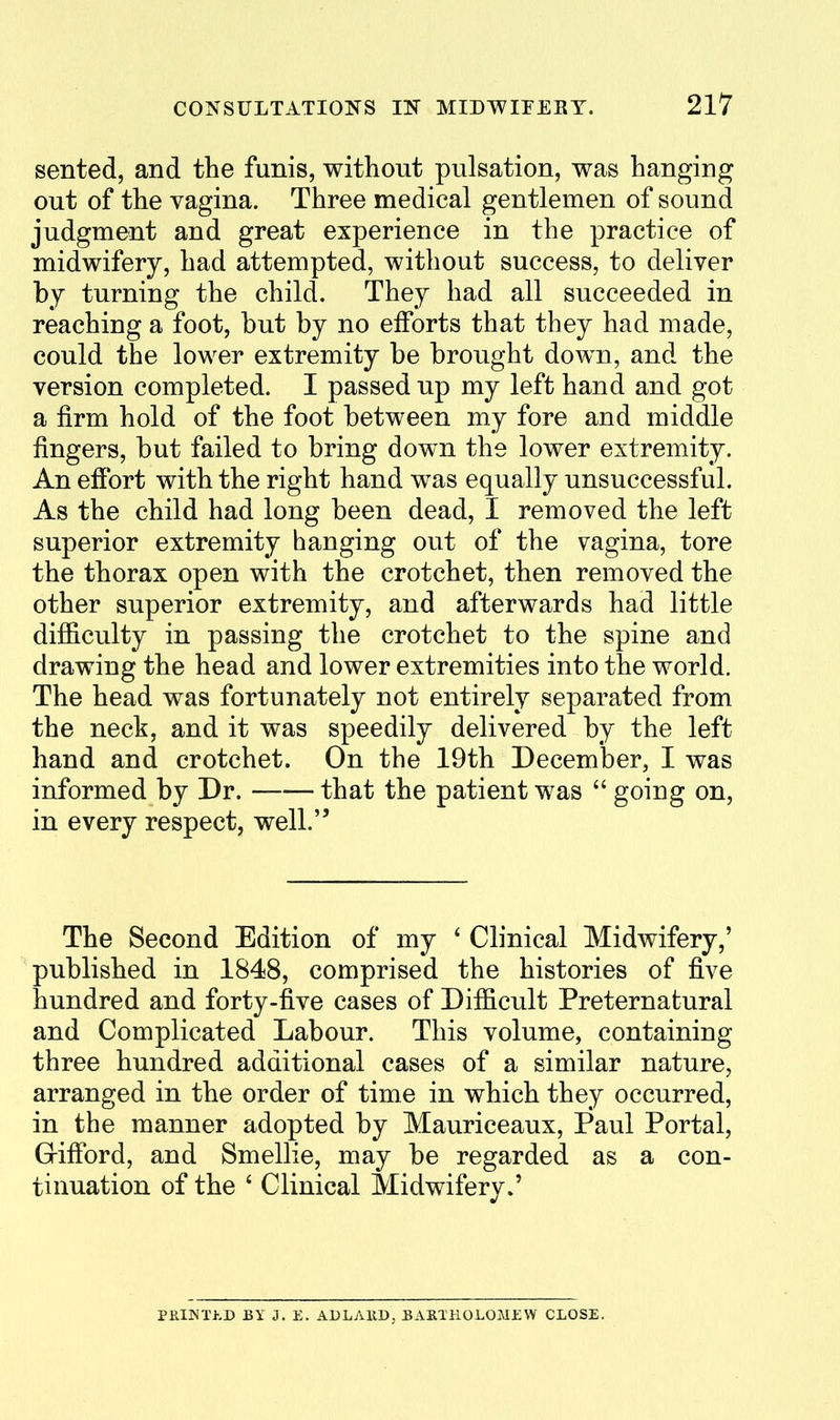 sented, and the funis, without pulsation, was hanging out of the vagina. Three medical gentlemen of sound judgment and great experience in the practice of midwifery, had attempted, without success, to deliver by turning the child. They had all succeeded in reaching a foot, but by no efforts that they had made, could the lower extremity be brought down, and the version completed. I passed up my left hand and got a firm hold of the foot between my fore and middle fingers, but failed to bring down the lower extremity. An effort with the right hand was equally unsuccessful. As the child had long been dead, I removed the left superior extremity hanging out of the vagina, tore the thorax open with the crotchet, then removed the other superior extremity, and afterwards had little difficulty in passing the crotchet to the spine and drawing the head and lower extremities into the world. The head was fortunately not entirely separated from the neck, and it was speedily delivered by the left hand and crotchet. On the 19th December, I was informed by Dr. that the patient was  going on, in every respect, well. The Second Edition of my ' Clinical Midwifery,' published in 1848, comprised the histories of five hundred and forty-five cases of Difficult Preternatural and Complicated Labour. This volume, containing three hundred additional cases of a similar nature, arranged in the order of time in which they occurred, in the manner adopted by Mauriceaux, Paul Portal, Grifibrd, and Smellie, may be regarded as a con- tinuation of the ' Clinical Midwifery*' PElNThD BY J. E. ADLAKD, BAHTHOLOMJiW CLOSE.