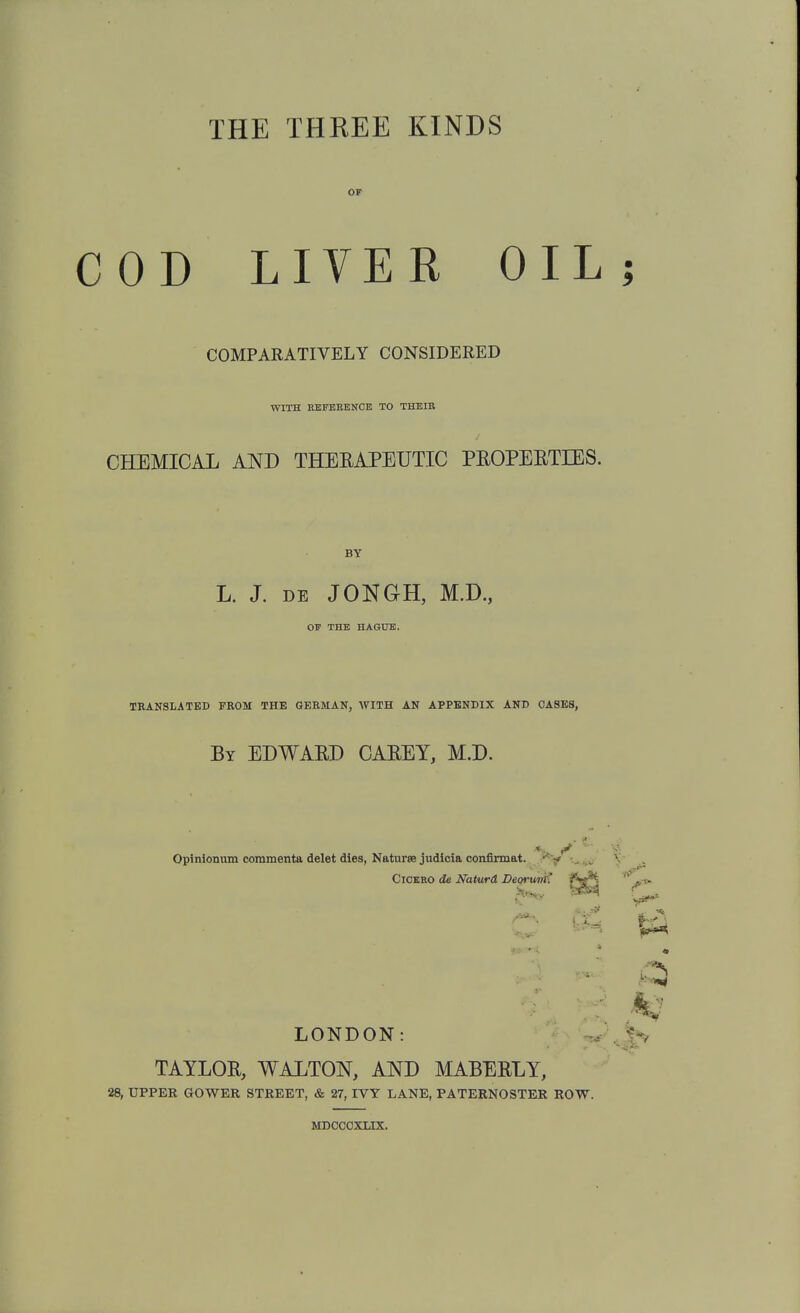 THE THREE KINDS OF COD LIVEH OIL COMPARATIVELY CONSIDERED WITH BKFBEENCE TO THEIB CHEMICAL AND THERAPEUTIC PEOPERTIES. L. J. DE JONGH, M.D, OF THE HAGUE. TRANSLATED FROM THE GERMAN, WITH AN APPENDIX AND OASES, By EDWARD CAREY, M.D. Oplnionum coramenta delet dies, Naturae judicia conflrmat. j**^ ClOBBO de Naturd Deorvrri^ LONDON: ^ TAYLOR, WALTON, AND MABERLY, 28, UPPER GOWER STREET, & 27, IVY LANE, PATERNOSTER ROW. MDCCOXLIX.