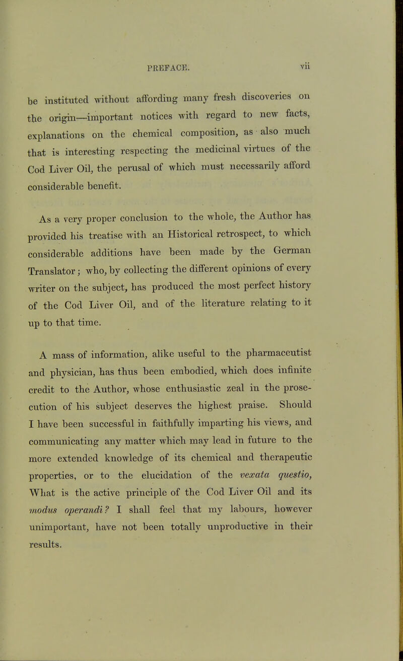 be instituted without affording many fresh discoveries on the origin—important notices with regard to new facts, explanations on the chemical composition, as also much that is interesting respecting the medicinal virtues of the Cod Liver Oil, the perusal of which must necessarily afford considerable benefit. As a very proper conclusion to the whole, the Author has provided his treatise with an Historical retrospect, to which considerable additions have been made by the German Translator; who, by collecting the different opinions of every writer on the subject, has produced the most perfect history of the Cod Liver Oil, and of the literature relating to it up to that time. A mass of information, alike useful to the pharmaceutist and physician, has thus been embodied, which does infinite credit to the Author, whose enthusiastic zeal in the prose- cution of his subject deserves the highest praise. Should I have been successful in faithfully imparting his views, and communicating any matter which may lead in future to the more extended knowledge of its chemical and therapeutic properties, or to the elucidation of the mxata questio, What is the active principle of the Cod Liver Oil and its modm operandi? I shall feel that my labours, however unimportant, have not been totally unproductive in their results.