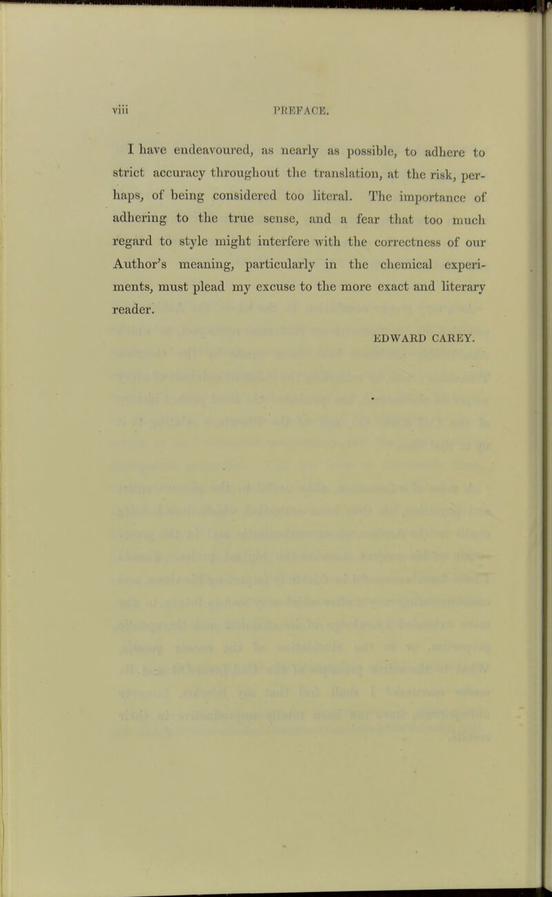 I have endeavoured^ as nearly as possible, to adhere to strict accuracy throughout tlie translation, at the risk, per- haps, of being considered too literal. The importance of adhering to the true sense, and a fear that too much regard to style might interfere with the correctness of our Author's meaning, particularly in the chemical experi- ments, must plead my excuse to the more exact and literary reader. EDWARD CAREY.