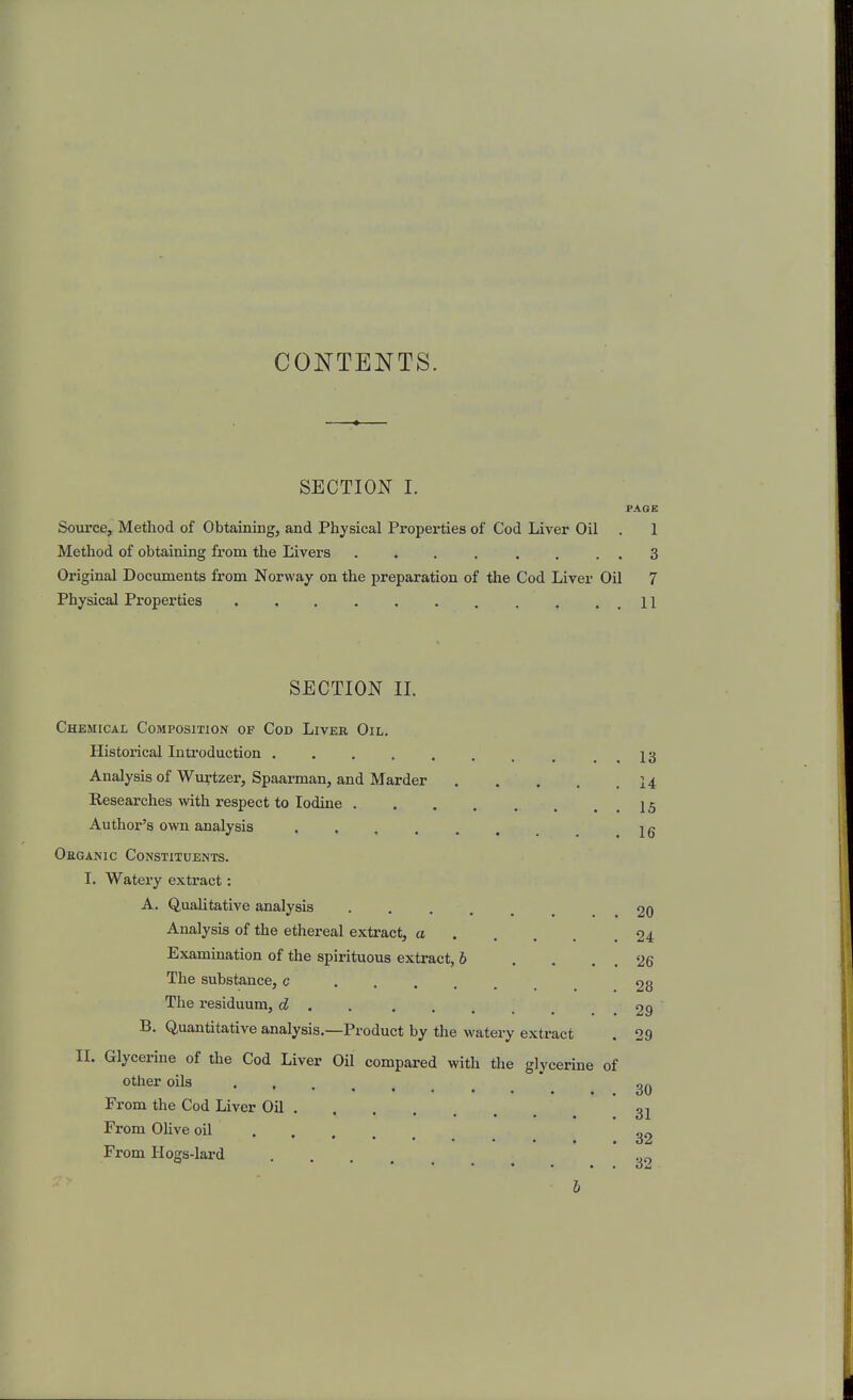 CONTENTS. SECTION I. PAGE Source, Method of Obtaining, and Physical Properties of Cod Liver Oil . 1 Method of obtaining from the Livers ........ 3 Original Documents from Norway on the preparation of the Cod Liver Oil 7 Physical Properties 11 SECTION II. Chemical Composition of Cod Liver Oil. Historical Introduction , . . 13 Analysis of Wurtzer, Spaarman, and Harder 14 Researches with respect to Iodine 15 Author's own analysis ...... 1 g Oeganic Constituents. I. Watery extract: A. Qualitative analysis 20 Analysis of the ethereal extract, a 24 Examination of the spirituous extract, 6 . , . . 26 The substance, c 28 The residuum, d 29 B. Quantitative analysis.—Product by the watery extract . 29 II. Glycerine of the Cod Liver Oil compared with the glycerine of other oils ' From the Cod Liver Oil 3^ From Olive oil 32 From Hogs-lard ^ 2^,