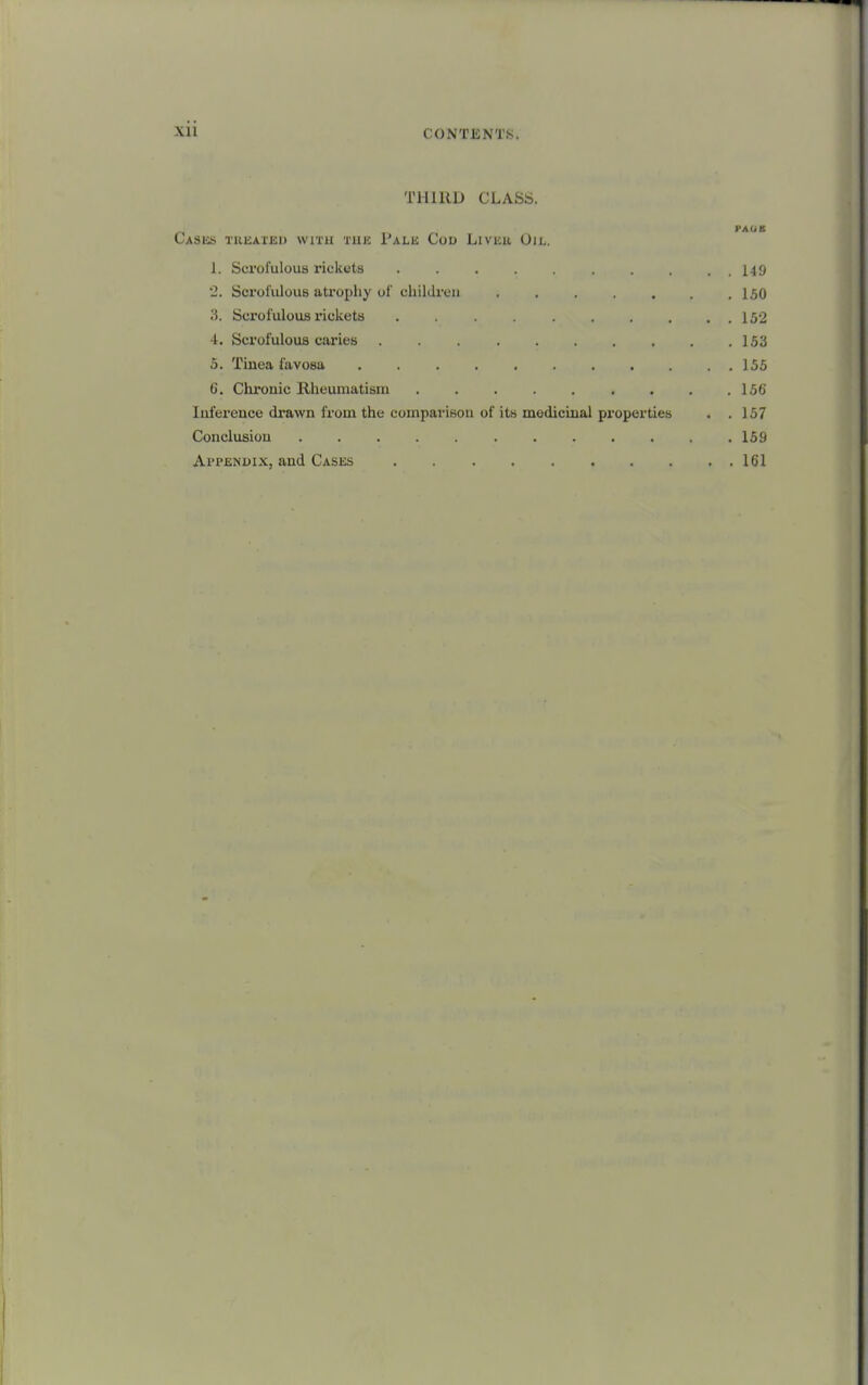 THIRD CLASS. PAUB CASliS TRliAIJSl) WITH TlllC I'aLK CoU LiVlCU OiL. 1. Scrofulous rickets . . . . . . ..149 2. Scrol'ulous atrophy of children . . . .150 3. Scrofulous riclieta 152 4. Sci'ofulous caries . . . . . . . . . .153 5. Tinea favosa 155 6. Chrouic Rheumatism . . .156 Iiiierence drawn from the compariBon of its mediciual properties . .157 Conclusion 159 Appendix, and Cases 161