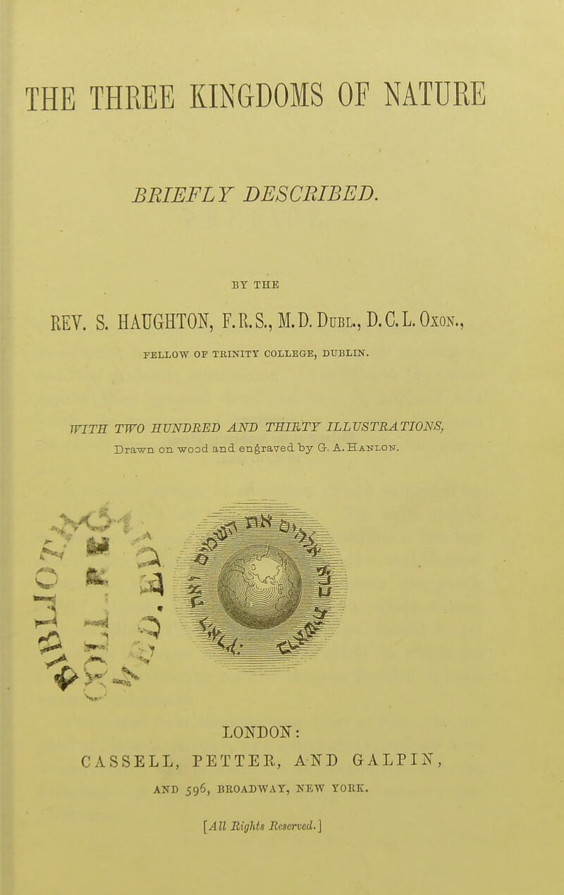 THE THREE KINGDOMS OF NATURE BRIEFLY DESCRIBED. BY THE REV. S. HAUGHTON, F.R.S., M.D.Dubl., D.C.LOxon., PELLOW OF TRINITY COLLEGE, DUBLIN. WITH TWO HUNDRED AND THIRTY ILLUSTRATIONS, Dra-wn on -wood and engraved 'by G. A. Hanlon. LONDON: CASSELL, PETTER, AND GALPIN, AND 596, BROADWAY, KETV YORK. [All Bights Reserved.]